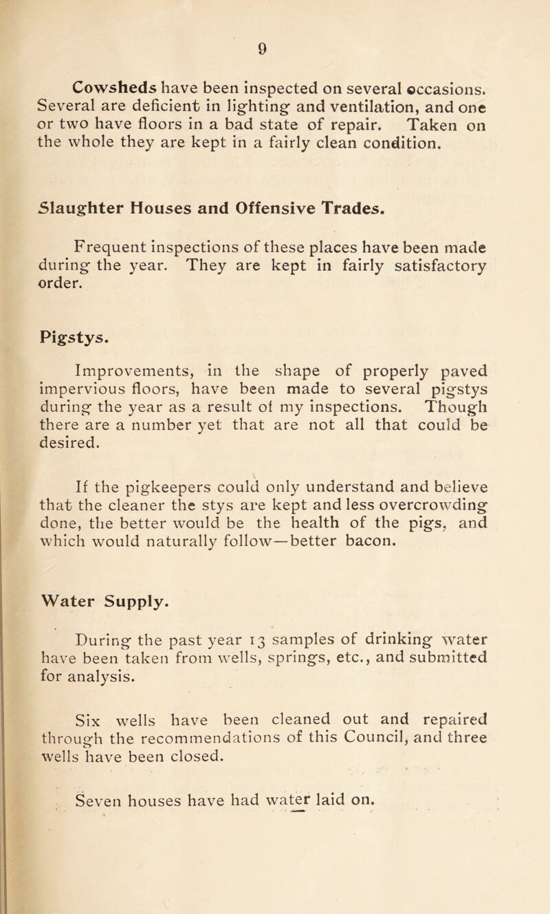 Cowsheds have been inspected on several occasions. Several are deficient in lighting and ventilation, and one or two have floors in a bad state of repair. Taken on the whole they are kept in a fairly clean condition. Slaughter Houses and Offensive Trades. Frequent inspections of these places have been made during the year. They are kept in fairly satisfactory order. Pigstys. Improvements, in the shape of properly paved impervious floors, have been made to several pigstys during the year as a result of my inspections. Though there are a number yet that are not all that could be desired. If the pigkeepers could only understand and believe that the cleaner the stys are kept and less overcrowding done, the better would be the health of the pigs, and which would naturally follow—better bacon. Water Supply. During the past year 13 samples of drinking water have been taken from wells, springs, etc., and submitted for analysis. Six wells have been cleaned out and repaired through the recommendations of this Council, and three wells have been closed. Seven houses have had water laid on.