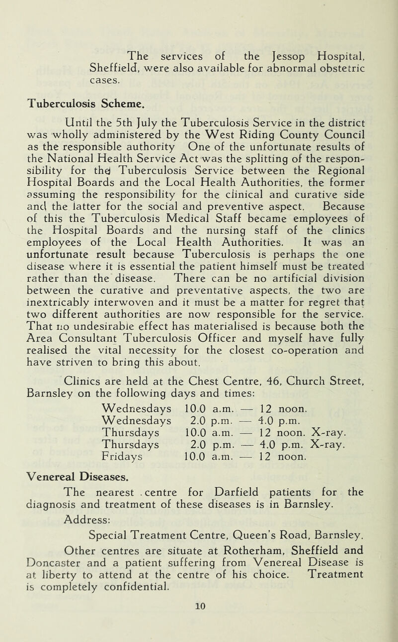 The services of the Jessop Hospital, Sheffield, were also available for abnormal obstetric cases. Tuberculosis Scheme* Until the 5th July the Tuberculosis Service in the district was wholly administered by the West Riding County Council as the responsible authority One of the unfortunate results of the National Health Service Act was the splitting of the respon- sibility for thej Tuberculosis Service between the Regional Hospital Boards and the Local Health Authorities, the former assuming the responsibility for the clinical and curative side and the latter for the social and preventive aspect. Because of this the Tuberculosis Medical Staff became employees of the Hospital Boards and the nursing staff of the clinics employees of the Local Health Authorities. It was an unfortunate result because Tuberculosis is perhaps the one disease where it is essential the patient himself must be treated rather than the disease. There can be no artificial division between the curative and preventative aspects, the two are inextricably interwoven and it must be a matter for regret that two different authorities are now responsible for the service. That no undesirable effect has materialised is because both the Area Consultant Tuberculosis Officer and myself have fully realised the vital necessity for the closest co-operation and have striven to bring this about. Clinics are held at the Chest Centre, 46, Church Street, Barnsley on the following days and times: Wednesdays 10.0 a.m. — 12 noon. Wednesdays 2.0 p.m. — 4.0 p.m. Thursdays 10.0 a.m. — 12 noon. X-ray. Thursdays 2.0 p.m. — 4.0 p.m. X-ray. Fridays 10.0 a.m. — 12 noon. Venereal Diseases* The nearest . centre for Darfield patients for the diagnosis and treatment of these diseases is in Barnsley. Address: Special Treatment Centre, Queen’s Road, Barnsley. Other centres are situate at Rotherham, Sheffield and Doncaster and a patient suffering from Venereal Disease is at liberty to attend at the centre of his choice. Treatment is completely confidential.