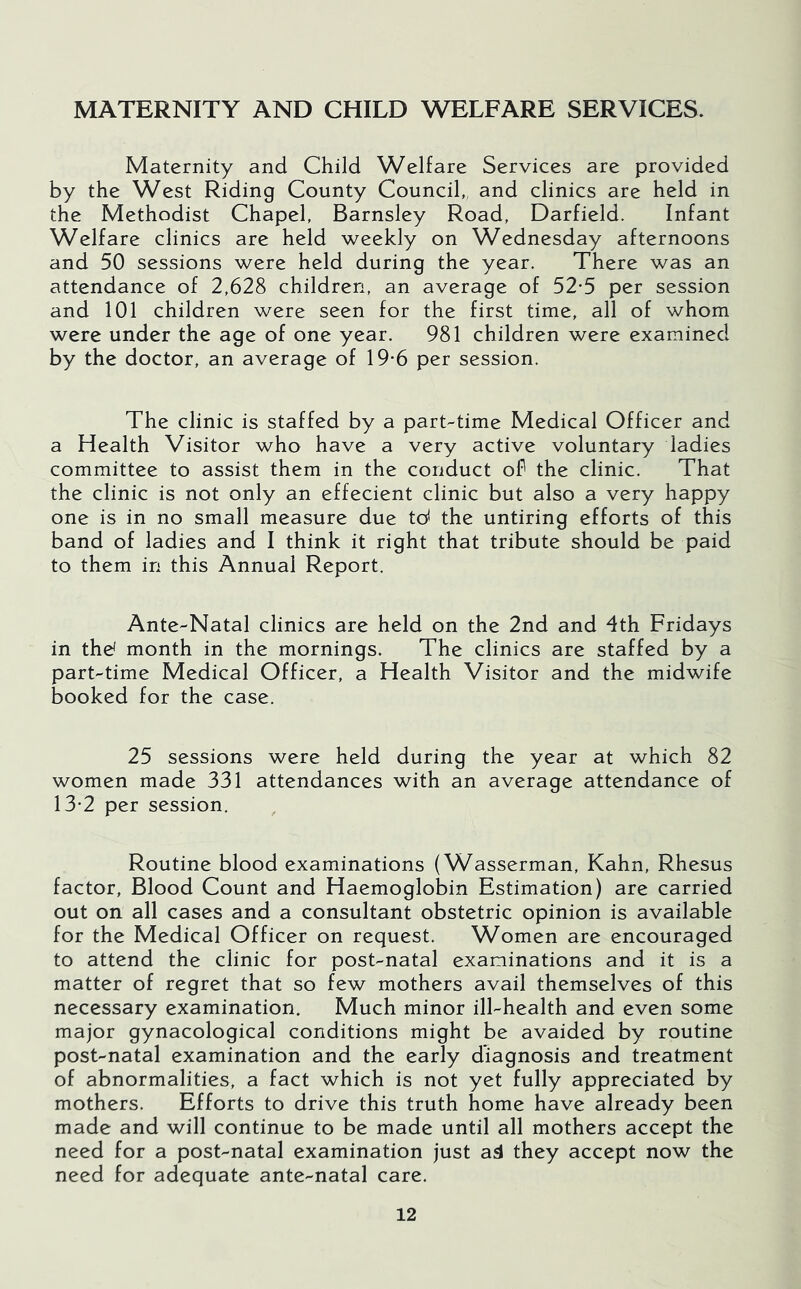 MATERNITY AND CHILD WELFARE SERVICES. Maternity and Child Welfare Services are provided by the West Riding County Council,, and clinics are held in the Methodist Chapel, Barnsley Road, Darfield. Infant Welfare clinics are held weekly on Wednesday afternoons and 50 sessions were held during the year. There was an attendance of 2,628 children, an average of 52*5 per session and 101 children were seen for the first time, all of whom were under the age of one year. 981 children were examined by the doctor, an average of 19-6 per session. The clinic is staffed by a part-time Medical Officer and a Health Visitor who have a very active voluntary ladies committee to assist them in the conduct oP the clinic. That the clinic is not only an effecient clinic but also a very happy one is in no small measure due td the untiring efforts of this band of ladies and I think it right that tribute should be paid to them in this Annual Report. Ante-Natal clinics are held on the 2nd and 4th Fridays in thd month in the mornings. The clinics are staffed by a part-time Medical Officer, a Health Visitor and the midwife booked for the case. 25 sessions were held during the year at which 82 women made 331 attendances with an average attendance of 13-2 per session. Routine blood examinations (Wasserman, Kahn, Rhesus factor. Blood Count and Haemoglobin Estimation) are carried out on all cases and a consultant obstetric opinion is available for the Medical Officer on request. Women are encouraged to attend the clinic for post-natal examinations and it is a matter of regret that so few mothers avail themselves of this necessary examination. Much minor ill-health and even some major gynacological conditions might be avaided by routine post-natal examination and the early diagnosis and treatment of abnormalities, a fact which is not yet fully appreciated by mothers. Efforts to drive this truth home have already been made and will continue to be made until all mothers accept the need for a post-natal examination just a4 they accept now the need for adequate ante-natal care.