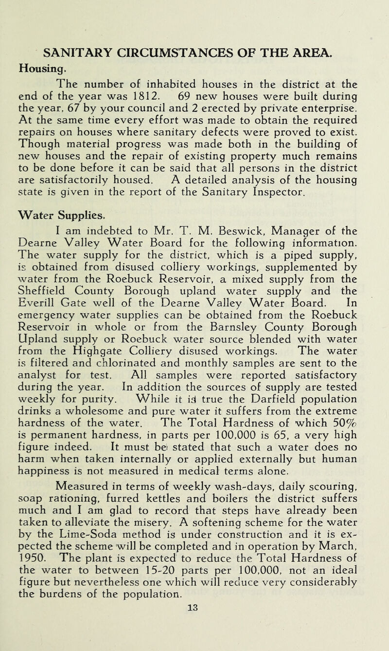 SANITARY CIRCUMSTANCES OF THE AREA* Housing ► The number of inhabited houses in the district at the end of the year was 1812. 69 new houses were built during the year, 67 by your council and 2 erected by private enterprise. At the same time every effort was made to obtain the required repairs on houses where sanitary defects were proved to exist. Though material progress was made both in the building of new houses and the repair of existing property much remains to be done before it can be said that all persons in the district are satisfactorily housed. A detailed analysis of the housing state is given in the report of the Sanitary Inspector, Water Supplies* I am indebted to Mr. T. M. Beswick, Manager of the Dearne Valley Water Board for the following information. The water supply for the district, which is a piped supply, is obtained from disused colliery workings, supplemented by water from the Roebuck Reservoir, a mixed supply from the Sheffield County Borough upland water supply and the Everill Gate well of the Dearne Valley Water Board. In emergency water supplies can be obtained from the Roebuck Reservoir in whole or from the Barnsley County Borough Upland supply or Roebuck water source blended with water from the Highgate Colliery disused workings. The water is filtered and chlorinated and monthly samples are sent to the analyst for test. All samples were reported satisfactory during the year. In addition the sources of supply are tested weekly for purity. While it id true the Darfield population drinks a wholesome and pure water it suffers from the extreme hardness of the water. The Total Hardness of which 50% is permanent hardness, in parts per 100,000 is 65, a very high figure indeed. It must bei stated that such a water does no harm when taken internally or applied externally but human happiness is not measured in medical terms alone. Measured in terms of weekly wash-days, daily scouring, soap rationing, furred kettles and boilers the district suffers much and I am glad to record that steps have already been taken to alleviate the misery. A softening scheme for the water by the Lime-Soda method is under construction and it is ex- pected the scheme will be completed and in operation by March, 1950. The plant is expected to reduce the Total Hardness of the water to between 15-20 parts per 100,000, not an ideal figure but nevertheless one which will reduce very considerably the burdens of the population.
