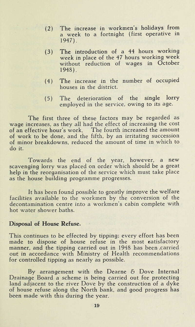 (2) The increase in workmen's holidays from a week to a fortnight (first operative in 1947) . (3) The introduction of a 44 hours working week in place of the 47 hours working week without reduction of wages in October 1948) . (4) The increase in the number of occupied houses in the district. (5) The deterioration of the single lorry employed in the service, owing to its age. The first three of these factors may be regarded as wage increases, as they all had the effect of increasing the cost of an effective hour's work. The fourth increased the amount of work to be done, and the fifth, by an irritating succession of minor breakdowns, reduced the amount of time in which to do it. Towards the end of the year, however, a new scavenging lorry was placed on order which should be a great help in the reorganisation of the service which must take place as the house building programme progresses. It has been found possible to greatly improve the welfare facilities available to the workmen by the conversion of the decontamination centre into a workmen's cabin complete with hot water shower baths. Disposal of House Refuse* This continues to be effected by tipping; every effort has been made to dispose of house refuse in the most satisfactory manner, and the tipping carried out in 1948 has been xarried out in accordance with Ministry of Health recommendations for controlled tipping as nearly as possible. By arrangement with th© Dearne & Dove Internal Drainage Board a scheme is being carried out for protecting land adjacent to the river Dove by the construction of a dyke of house refuse along the North bank, and good progress has been made with this during the year.