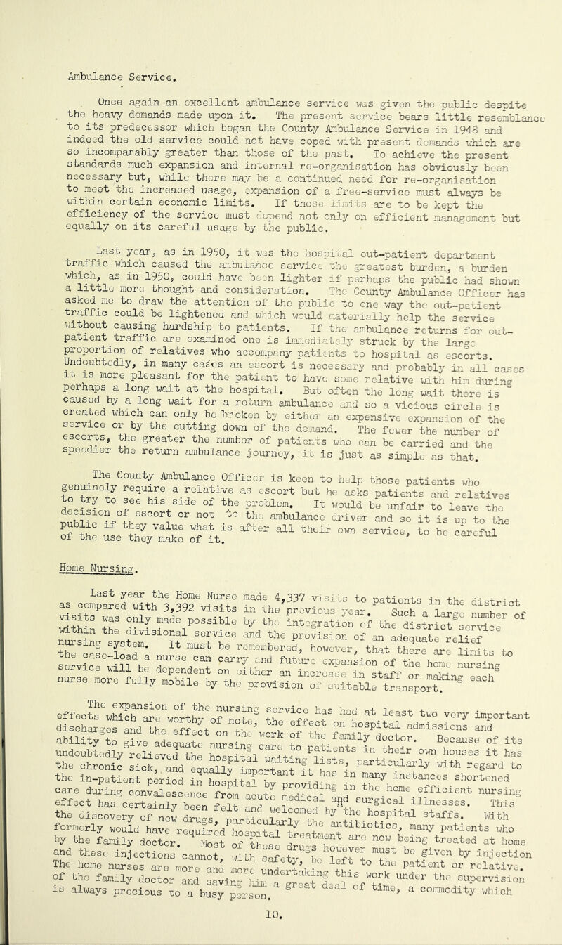 Ambulance Service. Once again an excellent ambulance service was given the public despite the heavy demands made upon it. The present service bears little resemblance to its predecessor which began the County Ambulance Service in 1948 and indeed the old service could not have coped with present demands which are so incomparably greater than those of the past. To achieve the present standards much expansion and internal re-organisation has obviously been necessary but, while there may be a continued need for re-organisation to meet the increased usage, expansion of a free-service must always be within certain economic limits. If these limits are to be kept the efficiency of the service must depend not only on efficient management but equally on its careful usage by the public. Last year, as in 1950, it was the hospital out-patient department traffic which caused the ambulance service the greatest burden, a burden which, as in 1950, could have been lighter if perhaps the public had shown a little more thought and consideration. The County Ambulance Officer has asked.me to draw the attention of the public to one way the out-patient traffic could be lightened and which would materially help the service without causing hardship to patients. If the ambulance returns for out- patient. traffic are examined one Is immediately struck by the large proportion of relatives who accompany patients to hospital as escorts. Undoubtedly, in many castes.an escort is necessary and probably in all cases it is more pleasant for the patient to have some relative with him during perhaps a long wait at the hospital. But often the long wait there is caused by a long wait for a return ambulance and so a vicious circle is Wh“h ?“ on^.te ^ an expensive expansion of the service or by the cutting down of the demand. The fewer the number of escorts, the greater the number of patients who can be carried and the speedier the return ambulance journey, it is just as simple as that. .The County Ambulance Officer is keen to help those patients who ton£veto TqUi*e aT*°lat±1t aS eSC°rt but he asks P^ients and relatives to try to see his side of the problem. It would be unfair to leave the nubS°?AVS°05l ” w “° the °mbulanCC 30 it is up to the public if they value what is after all their own service, to be cLoful of the use they make of it. ^oxexui Home Nursinp-. Last year the Home Nurse made 4,337 visits to natipn+q in ** + . . as compared with 3,392 visits in the previous year/ “a W ZZof StMn the div7 madV0Ssible ^ the integration of the district serrtce within the divisional service and the provision of an adequate relief nursing system. It must be remembered, however, that th„e U^fts to servic/willZe STY*? futuro the YYg abillT/tl give^adequat/nursinp. Y f AlY1? d°°tor. Because of its undoubtedly relieved the ho'-nitt - ° Patients in their own houses it has the chronic L/k,Yd eouSlv taoor? tA/StS? ^ticularly with regard to the in-patient period inYspit/ bYrot d “ T7 “dances shortened care during convalescence from acute LdicalYTsurcicT/f nUrslng effect has certainly been fvi + -> 1C^1 afid surgical illnesses. This the discovery oYev d™s Ittn YY by th° h°Spital staffs. With formerly would have required hospiSrtreatmont11310^0^ raany patients who by the family doctor. Most of these e belng treated at homa and these injections cannot^ Sth s^ety §be * Section The home nurses are more and mom to the Patleat or relative. Of the family doctor Z SYg^ Tervisio» IS always precious to a busy person. § 1 f t e* a colModlty which 10.