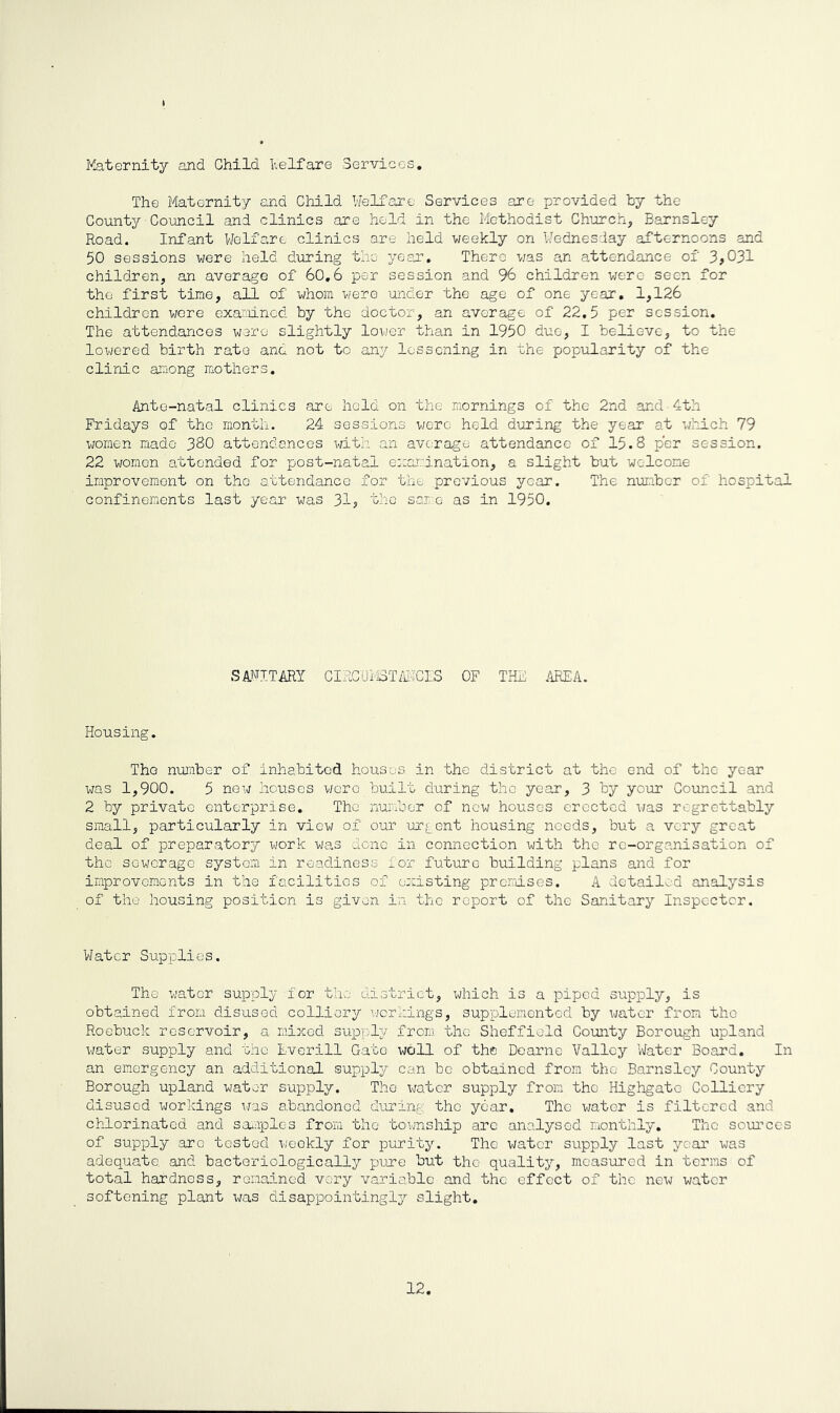 Maternity and Child Welfare Services. The Maternity and Child Welfare Services are provided by the County Council and clinics are held in the Methodist Church, Barnsley Road. Infant Welfare clinics are held weekly on Wednesday afternoons and 50 sessions were held during the year. There was an attendance of 3,031 children, an average of 60.6 per session and 96 children were seen for the first time, all of whom were under the age of one year. 1,126 children were examined by the doctor, an average of 22.5 per session. The attendances were slightly lower than in 1950 due, I believe, to the lowered birth rate and not to any lessening in the popularity of the clinic among mothers. Ante-natal clinics are held on the mornings of the 2nd and 4th Fridays of the month. 24 sessions were held during the year at which 79 women made 380 attendances with an average attendance of 15.8 per session. 22 women attended for post-natal examination, a slight but welcome improvement on the attendance for the previous year. The number of hospital confinements last year was 31, the; same as in 1950. SANITARY CIRCUMSTANCES OF THE AREA. Housing. Tho number of inhabited houses in the district at the end of the year was 1,900. 5 new houses wore built during 'the year, 3 by your Council and 2 by private enterprise.. The number of new houses erected was regrettably small, particularly in view of our urgent housing needs, but a very great deal of preparatory work was done in connection with the re-organisation of the sewerage system in readiness for future building plans and for improvements in the facilities of existing premises. A detailed analysis of the housing position is given in the report of the Sanitary Inspector. Water Supplies. The water supply for the district, which is a piped supply, is obtained from disused colliery workings, supplemented by water from tho Roebuck reservoir, a mixed supply from the Sheffield County Borough upland water supply and the Everill Gate wbll of the Doarne Valley Water Board. In an emergency an additional supply can be obtained from the Barnsley County Borough upland water supply. Tho water supply from tho Highgatc Colliery disused workings was abandoned during the year. The water is filtered and chlorinated and samples from the township are analysed monthly. The sources of supply aro tested weekly for purity. Tho water supply last year was adequate, and bacteriologically pure but the quality, measured in terms of total hardness, remained very variable and the effect of the new water softening plant was disappointingly slight. 12,