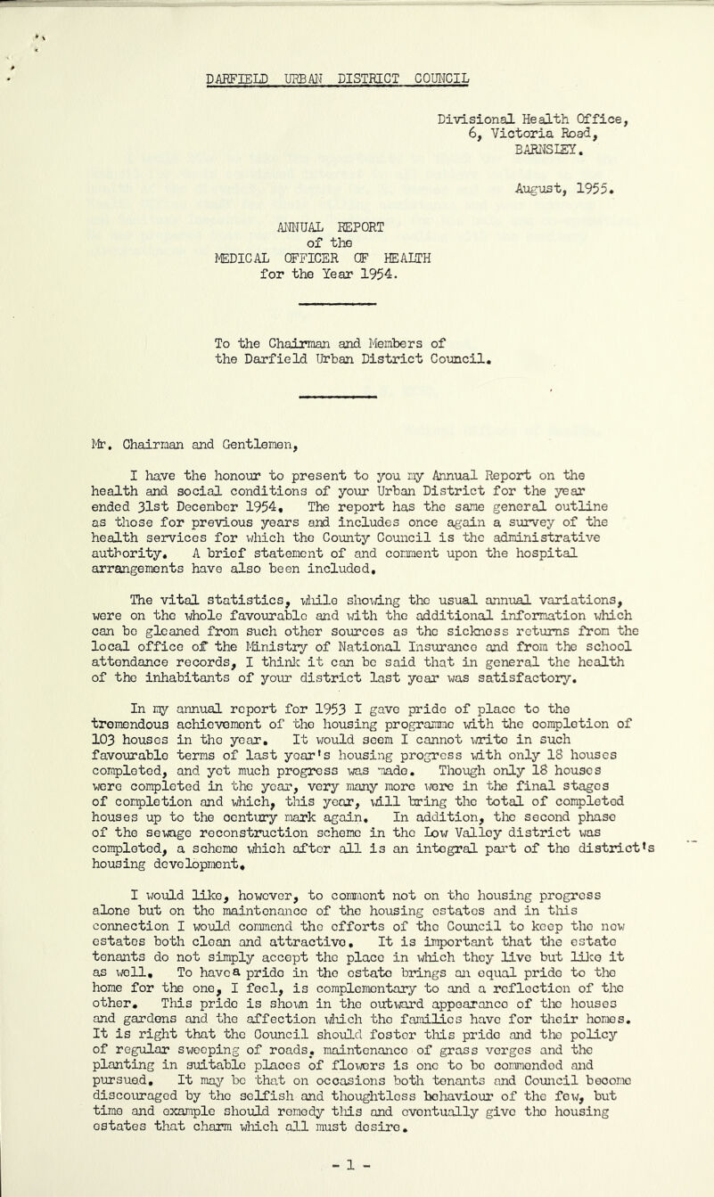 Divisional Health Office, 6, Victoria Road, BARI'JSIEY. August, 1955* ANNUAL REPORT of the MEDICAL OFFICER OF HEALTH for the Year 1954. To the Chairman and Members of the Darfield Urban District Council. Mr. Chairman and Gentlemen, I have the honour to present to you my Annual Report on the health and social conditions of your Urban District for the year ended 31st December 1954, The report has the same general outline as those for previous years and includes once again a survey of the health services for v/hich the County Council is the administrative authority. A brief statement of and comraent upon the hospital arrangements have also been included. The vital statistics, wliilo sho\d.ng the usual annual variations, were on the wholo favourable and with the additional information which can bo gleaned from such other sources as the sickness returns from the local office of the liinistry of National Insurance and from the school attendance records, I thinJ^ it can be said that in general the health of the inhabitants of your district last year was satisfactory. In my annual report for 1953 I gave pride of place to the tremendous achievement of the housing programme with the completion of 1C3 houses in the year. It would seem I cannot \irito in such favourable terms of last year's housing progress xdth only 18 houses completed, and yet much progress was made. Though only 18 houses were completed in the year, very riiany more Xi/ere in the final stages of completion and which, this year, mil bring the total of completed houses up to the century niark again. In addition, the second phase of the sewage reconstruction scheme in the Low Valley district was completed, a scheme which after all is an integral part of the district’s housing development, I would like, however, to comraent not on the housing progress alone but on the maintenance of the housing estates and in tliis connection I would commend the efforts of the Council to keep the now estates both clean and attractive. It is important that the estate tenants do not simply accept the place in wiiich they live but lllco it as well. To have a pride in the estate brings on equal pride to the home for the one, I feel, is coraplemontary to and a reflection of the other. This pride is sho\Ntti in the outward appearance of the houses and gardens and the affection idiich the families have for their homes. It is right that the Council should foster this pride and the policy of regular swooping of roads, maintenance of grass verges and the planting in suitable places of flowrs is one to bo commended and pursued. It may bo that on occasions both tenants and Council become discouraged by tho selfish and thoughtless behaviour of the few, but time and example should remedy tliis and eventually give tho housing estates that charm which all must desire. - 1 -