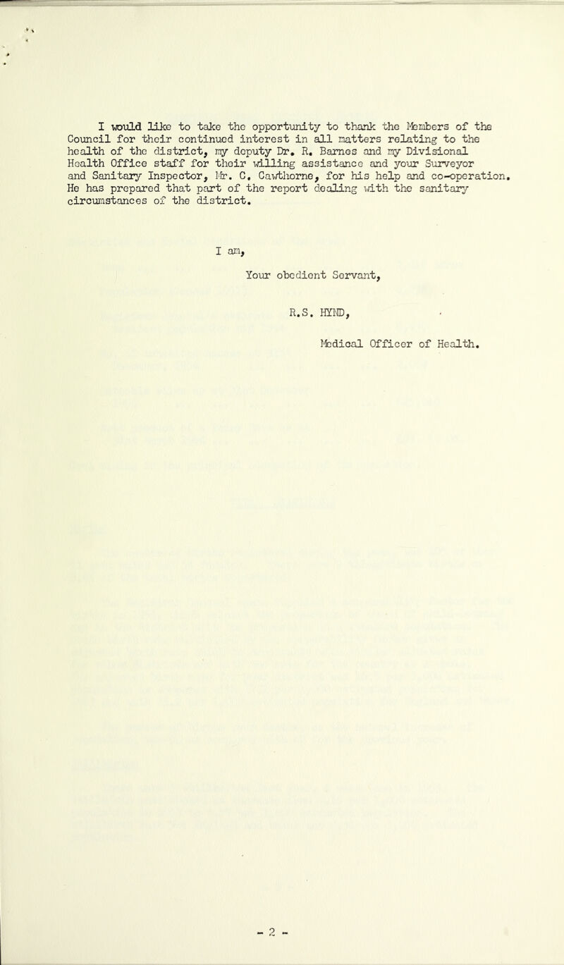 Council for their continiied interest in all natters relating to the health of the district, ny deputy Dr, R, Barnes and ny Divisional Health Office staff for their willing assistance and yo\ar Surveyor and Sanitary Inspector, Ifr, C, Cav/tliorne, for his help and co-operation. He has prepared that part of the report dealing vdth the sanitary circumstances of the district. I Your obedient Servant, R.S. HYI®, Medical Officer of Health. - 2 -