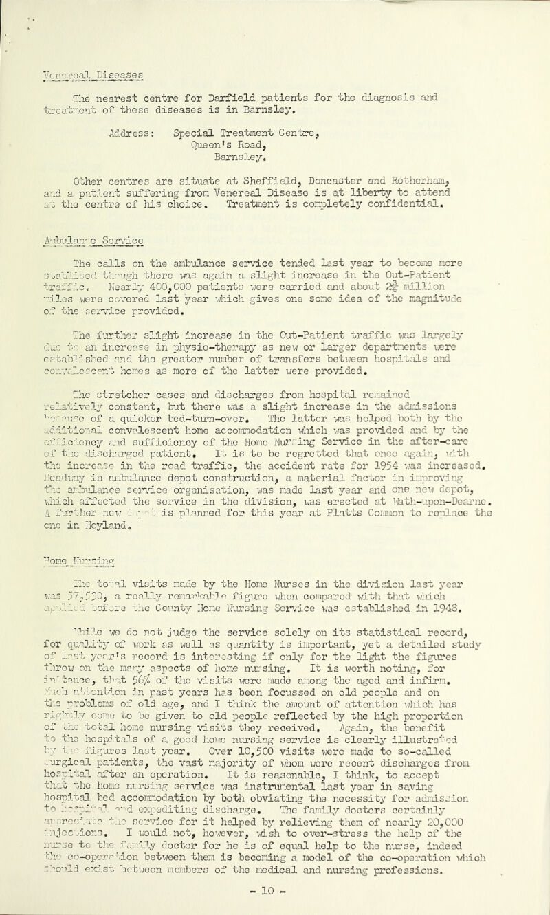 yj/'P;aJ-„ The nearest centre for Barfield, patients for the diagnosis and traatnent of these diseases is in Barnsley, Address; Special Treatment Centre, Qneen’s Road, Barns 3-ey. Other centres are situate a.t Sheffield, Doncaster and Rotherham, and a patient suffering from Venereal Disease is at liberty to attend at the centre of his choice. Treatment is completely confidential. iribRJ-dhr-Q- -S s rvi c e The calls on the ambulance service tended last year to become more S'GalLllsed th-ugh there was again a slight increase in the Out-Patient traffic c Nearly 400,000 patients mqtq carried and about 2f- million oMes were covered last year vjhich gives one some idea of the magnitude of the service provided. The further slight increase in the Out-Patient traffic was largely due to an increase in physio-therapy as new or larger departments vrere established and the greater number of transfers betv/een hospitals and co_v7a:f.e.scent homos as more of the latter were provided. The stretcher cases and discharges from hospital remained relatively constant, but there was a slight increase in the admissions ■'■er'^nso of a quicker bed-tum-over. The latter was helped both by the additional convalescent homo accommodation which was provided and bj'’ the efficiency suid sufiicioncy of the Homo Nur.'ing Service in the aftcr-carc of the discharged patient. It is to be regretted that once again, i.dth the increase in the road traffic, the accident rate for 1954 v/as increased. Headway in amb'olance depot construction, a material factor in improving the aj::.bulanco service organisation, was made Last year and one new depot, which affcctod tho service in tho division, ms erected at Hhth-upon-Dcarnc. A further now d ; is planned for this year at Platts Comon to replace the cno in Hoyland, The total visits made by tho Homo Nurses in the division last year was 57,553, a really rena.rkabdm figure yhen compared id.th that viiich aj_plfed before the Gov.nty Homo Niirsing Sorvice v/as established in 1948. bhilo wo do not judge tho service solely on its statistical record, for quality of work as well as quantity is important, yet a detailed studs’- of last year’s record is interesting if only for the light the figures throw on the many aspects of home niu-sing. It is worth noting, for nn'banco, tl?at 56^ of the visits vjere made among tho aged and infirm, much attention in past years has been focussed on old people and on the rrobloms of old age, and I think the ariiount of attention v;liich has righoly como to bo given to old people reflected by the high proportion of the total home nursing visits they received. Again, the benefit to tho hospitals of a good hone nursing service is clearly illustrated by tne figures last year. Over 10,500 visits were made to so-called wurgic.al patients, tho vast majority of whom wore recent discharges from hospital after an operation. It is roasonablo, I think, to accept that tho home nursing sorvice vas instrumental last year in saving hospital bod accoirmodation by both obviating the necessity for admission to r^.'-pit-f expediting discharge. Tho faroily doctors certainljr ar .-.rcciabe t.iO service for it helped by relieving then of nearly 20,000 injccuions, I ivould not, however, wd.sh to over-stross the help of the isjrse to the fa,:.n.ly doctor for he is of oqual help to the nurse, indeed 'bho co-opcrc'''.ion betiraen them is becoming a model of the co-operation wliich .'::'’onld ovLst between members of tho medical and nursing professions. - 10 -
