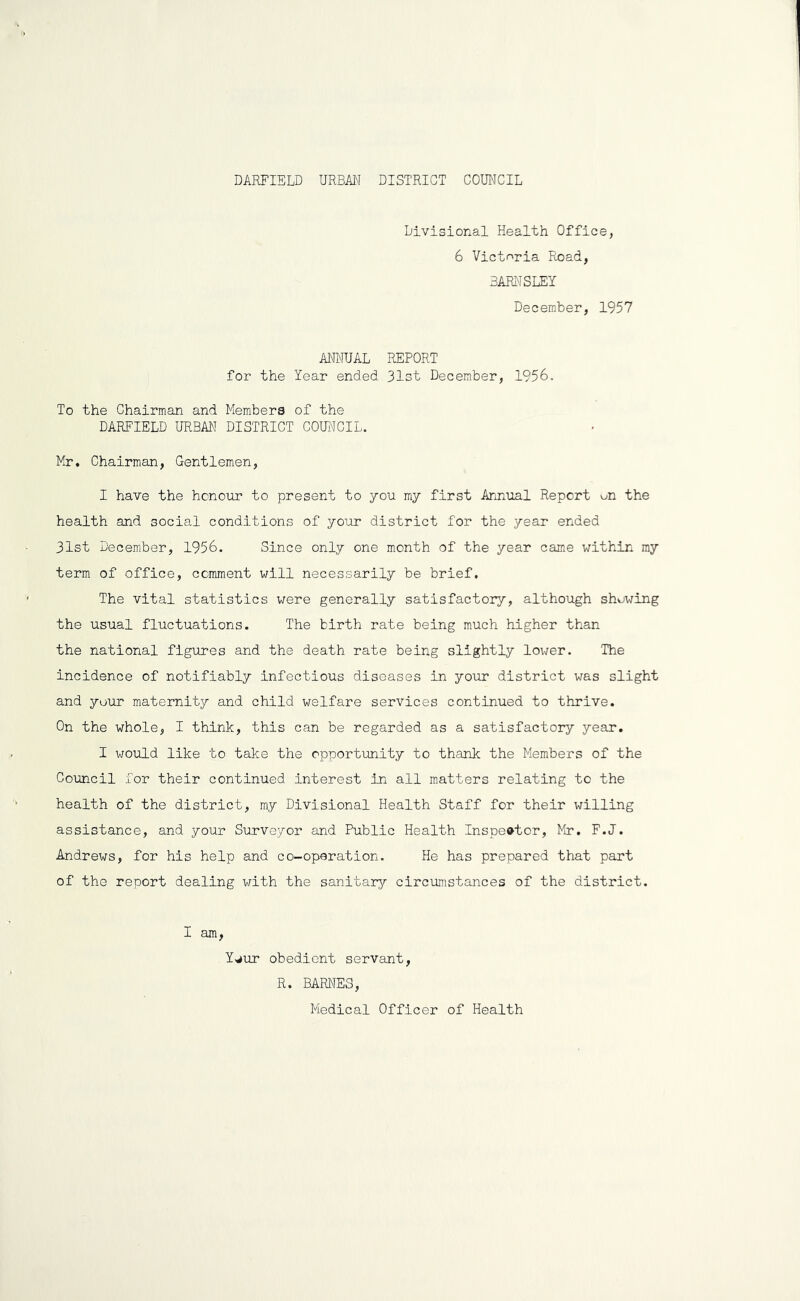 Divisional Health Office, 6 Victoria Road, BARI'JSLEY December, 1957 ANIMUAL REPORT for the Year ended 31st December, 1956. To the Chairman and Members of the DAREIELD URBAN DISTRICT COUNCIL. Mr, Chairman, Gentlemen, I have the honour to present to you my first Annual Report un the health and social conditions of your district for the year ended 31st December, 1956. Since only one month of the year came within my term of office, comment will necessarily be brief. The vital statistics were generally satisfactory, although showing the usual fluctuations. The birth rate being much higher than the national figures and the death rate being slightly lower. The incidence of notifiably infectious diseases in your district was slight and your maternity and child welfare services continued to thrive. On the whole, I think, this can be regarded as a satisfactory year. I would like to take the opportunity to thank the Members of the Council for their continued interest in all matters relating to the health of the district, my Divisional Health Staff for their willing assistance, and your Surveyor and Public Health Inspector, Mr. F.J. Andrews, for his help and co-operation. He has prepared that part of the report dealing with the sanitary circumstances of the district. I am, Y,rfur obedient servant, R. BARNES, Medical Officer of Health