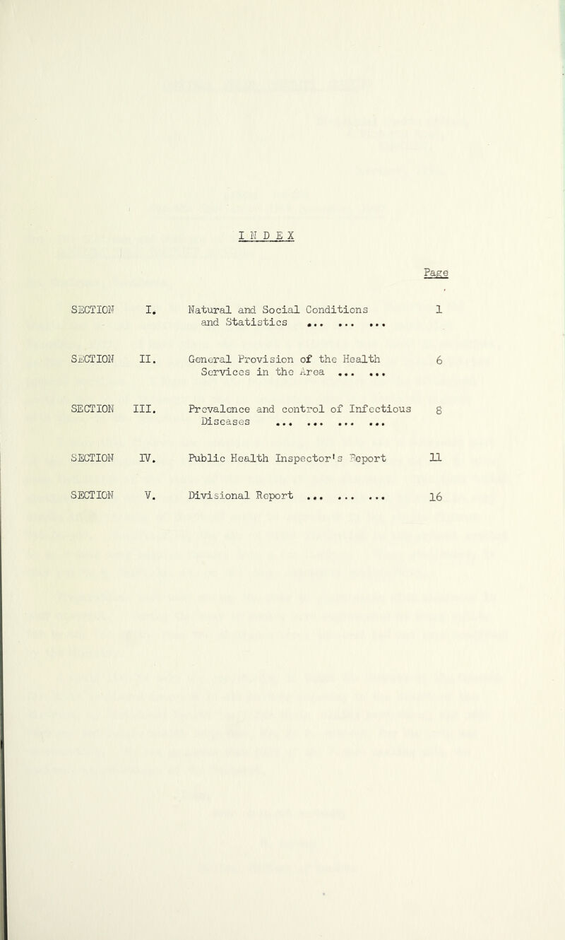 I N D EX Page SECTION I, Natural and Social Conditions and Statistics 1 SECTION II. General Provision of the Health Services in the Area 6 SECTION III. Prevalence and control of Infectious Diseases 8 SECTION 17. Public Health Inspector's Beport 11 SECTION V. Divisional Report 16