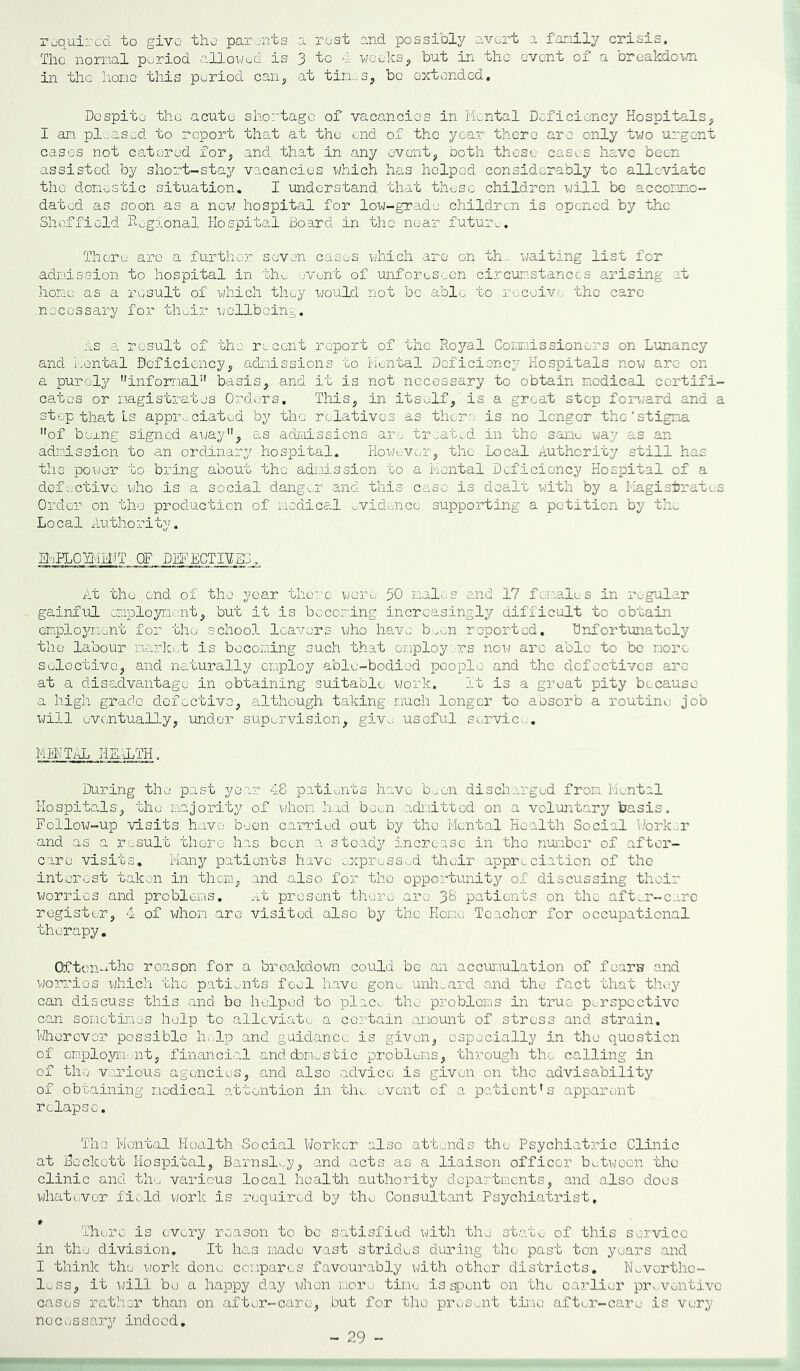 required to give the parents a rest and possibly avert a family crisis. The normal period allowed is 3 to a weeks, but in the event of a breakdown- in the hone this period can, at tines, be extended. Despite the acute shortage of vacancies in Mental Deficiency Hospitals, I an pleased to report that at the end of the year there are only two urgent cases not catered for, and that in any event, both these cases have been assisted by short-stay vacancies which has helped considerably to alleviate the domestic situation. I understand that these children will be accommo- dated as soon as a now hospital for low-grade children is opened by the Sheffield Regional Hospital Board in the near future. There are a further seven cases which are on th, waiting list for admission to hospital in the event of unforeseen circumstances arising at hone as a result of which they would not be able to receive tho care .necessary for their wellbeing. As a result of tho recent report of the Royal Commissioners on Lunancy and Mental Deficiency, admissions to Mental Deficiency Hospitals now are on a purely informal” basis, and it is not necessary to obtain medical certifi- cates or magistrates Orders, This, in itself, is a great step forward and a step that Ls appreciated by tho relatives as thorn is no longer the'stigma of borng signed away, as admissions are treated in the same way as an admission to an ordinary hospital. However, the Local Authority still has the power to bring about the admission to a Mental Deficiency Hospital of a defective who is a social danger and this case is dealt with by a Magistrates Order on the production of medice.l evidence supporting a petition by the Local Authority. EMPLCYMITJ OF DEFECTIVES. At tho end of the year there wore 50 males and 17 females in regular gainful employment, but it is becoming increasingly difficult to obtain employment for the school leavers who have been reported, Unfortunately the labour market is becoming such that employers now are able to be more soloctivo, and naturally employ able-bodied people and the defectives arc at a disadvantage in obtaining suitable work. It is a great pity because a high grade defective, although taking much longer to absorb a routine job will eventually, under supervision, give usoful service. MENTAL HEALTH. During the past year 48 patients have been discharged from Mental Hospitals, the majority of whom had been admitted on a voluntary basis. Follow-up visits have been carried out by tho Mental Health Social Worker and as a result there has boon a stoady increase in tho number of after- care visits. Many patients have expressed their appreciation of the interest taken in them, and also for the opportunity of discussing their worries and problems. At present there are patients on the aft^r-care register, 4 of whom are visited also by the Home; Teacher for occupational therapy. Often-wthe rcaspn for a breakdown could be an accumulation of fears and worries v/hich tho patients feel have gone unheard and the fact that they can discuss this and he helped to plac^ the problems in true perspective can sometimes help to alleviate a certain amount of stress and strain. Wherever possible help and guidance is given, especially in the quostion of employment, financial and domestic problems, through tho calling in of tho various agencies, and also advice is given on the advisability of obtaining medical attention in the event of a patient's apparent relapse. The Mental Health Social Worker also attends the Psychiatric Clinic at Bockott Hospital, Barnsley, and acts as a liaison officer between the clinic and tho various local health authority departments, and also does whatever field work is required by the Consultant Psychiatrist, There is every reason to bo satisfied with the state of this service in the division. It has made vast strides during the past ton years and I think the work done compares favourably with other districts. Nevortho- 1_ ss, it will bo a happy day when more time is spent on the earlier preventive cases rather than on after-care, but for tho present time after-care is very nocossary indood. 29 -