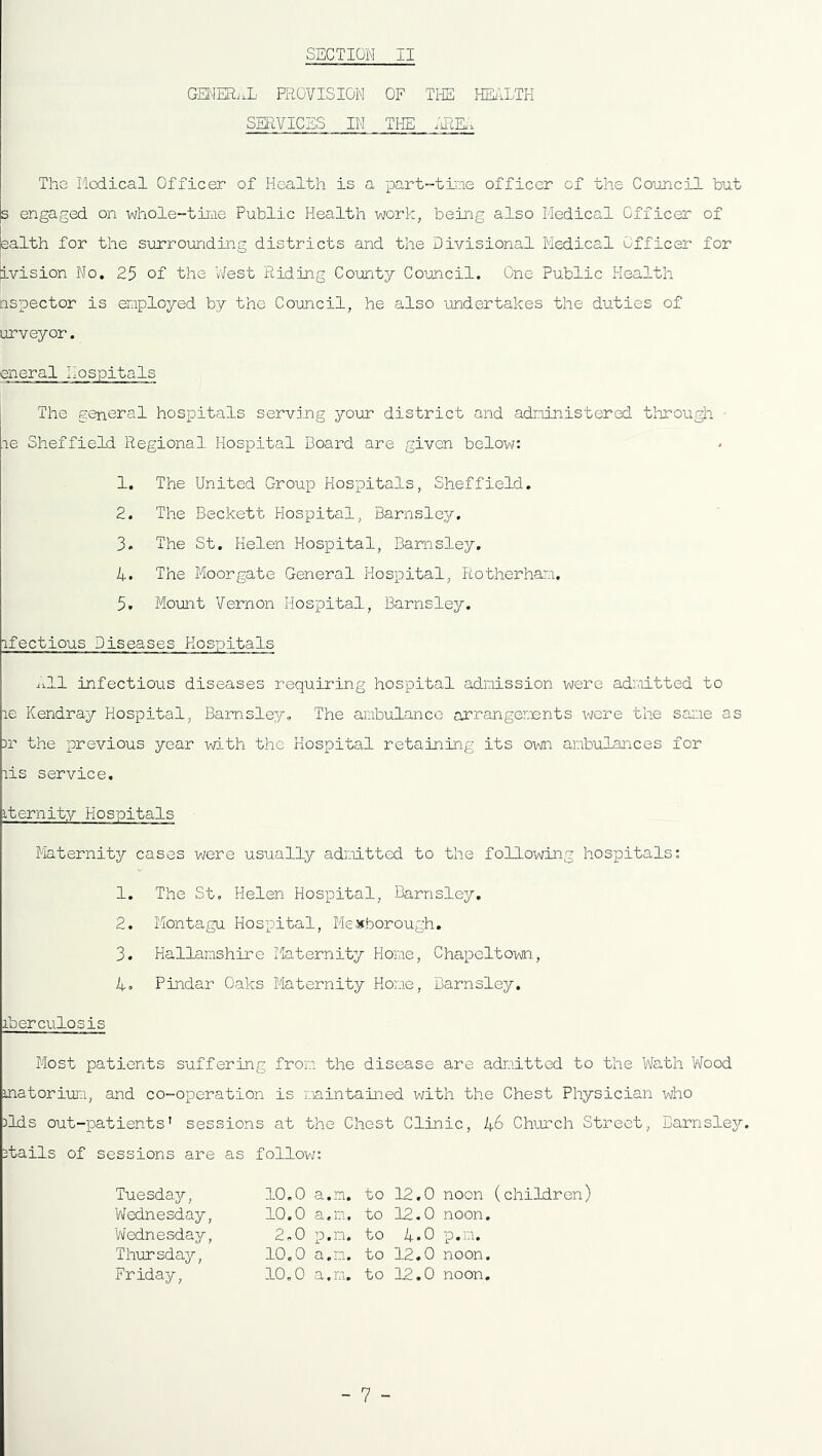 GENERAL PROVISION OF THE HEALTH SERVICES IN THE AREA The Medical Officer of Health is a .part-time officer of the Council but s engaged on whole-time Public Health work, being also Medical Officer of ealth for the surrounding districts and the Divisional Medical Officer for [ivision No. 25 of the West Riding County Council. One Public Health nspector is employed by the Council, he also undertakes the duties of urveyor. eneral hospitals The general hospitals serving your district and administered through • le Sheffield Regional Hospital Board are given below: 1. The United Group Hospitals, Sheffield. 2. The Beckett Hospital, Barnsley. 3. The St. Helen Hospital, Barnsley. 4. The Moorgate General Hospital, Rotherham. 5* Mount Vernon Hospital, Barnsley. ifectious Diseases Hospitals All infectious diseases requiring hospital admission were admitted to le Kendray Hospital, Barnsley. The ambulance arrangements were the same as Dr the previous year with the Hospital retaining its own ambulances for lis service. iternity Hospitals Maternity cases were usually admitted to the following hospitals: 1. The St. Helen Hospital, Barnsley. 2. Montagu Hospital, Me thorough. 3. Hallamshire Maternity Home, Chapeltown, 4. Pindar Oaks Maternity Home, Barnsley. iberculosis Most patients suffering from the disease are admitted to the Wath Wood matorium, and co-operation is maintained with the Chest Physician who )lds out-patients’ sessions at the Chest Clinic, 1+6 Church Street, Barnsley. Dtails of sessions are as follow: Tuesday, Wednesday, 'Wednesday, Thursday, Friday, 10.0 a.m. 10.0 a.m, 2,0 p,rn. 10.0 a.m. 10.0 a.m. to 12,0 noon (children) to 12.0 noon, to 4*0 p.m. to 12.0 noon, to 12.0 noon. - 7 -