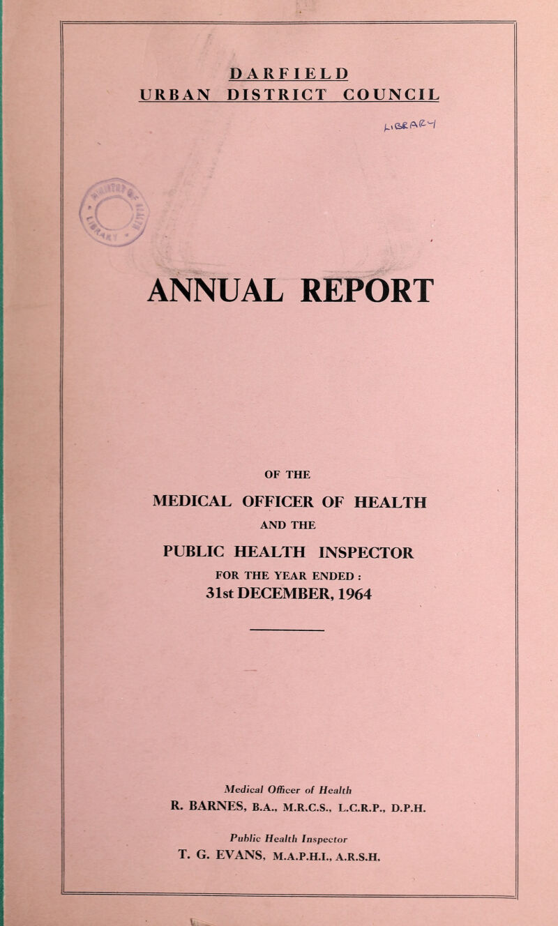 DARFIELD URBAN DISTRICT COUNCIL ANNUAL REPORT OF THE MEDICAL OFFICER OF HEALTH AND THE PUBLIC HEALTH INSPECTOR FOR THE YEAR ENDED : 31st DECEMBER, 1964 Medical Officer of Health R. BARNES, B.A., M.R.C.S., L.C.R.P., D.P.H. Public Health Inspector T. G. EVANS, M.A.P.H.I., A.R.S.H.