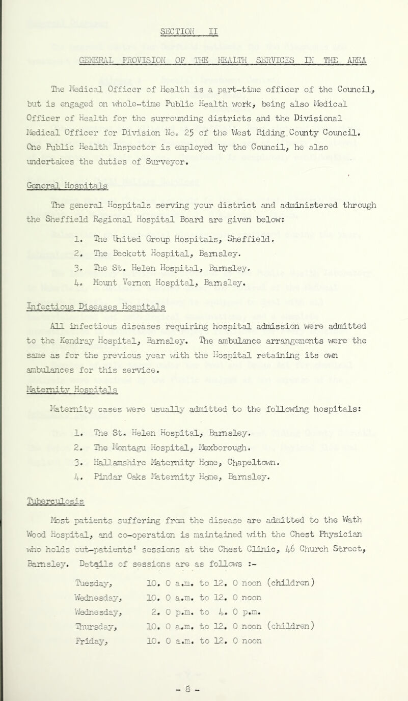 C.SI\ISR.‘.L PROVISION OF THE HEALTH SERVICES IN THE AEEA Tlie Iledical Officer of Health is a part-time officer of the Comcil^ but is engaged on \diole-tirae Public Health work, being also Medical Officer of Health for the surrounding districts and the Divisional I-fedical Officer for Division Noc 25 of the West Riding, County Council, One Public Health Inspector is emplojnsd by the Council, he also undertaices the duties of Surveyor, G-eneral Hcsritals The general Hospitals serving your district and administered through the Sheffield Regional Hospital Board are given below: 1, The thited Group Hospitals, Sheffield, 2, Tlie Beckett Hospital, Barnsley. 3, 'Ihe St, Helen Hospital, Barnsley, 1, Momt Vernon Hospital, Barnsley. Infectious Diseases Hospitals All infectious diseases requiring hospital admission were admitted to the Kendray Hospital, Ehmsley. The ambulance arrangements were the same as for the previous year with the Hospital retaining its own ambulances for this service, l Aterrltv Hosoitals la ten'll ty cases v/ere usually admitted to the following hospitals: 1. The St, Helen Hospital, Barnsley. 2, Tne iiontagu Hospital, I-fexborough. 3* Hallamshire I^temity Heme, Chapeltown. 4. Pindar Oaks Maternity Home, Barnsley. Tuberculosis Ifcst patients s'jffering frean the disease are admitted to the Vfeth 'i*iood Hospital, and co-operation is nain'bained vd.th the Chest Physician viio holds out-patients' sessions at the Chest Clinic, 46 Church Street, Barnsley, Details of sessions are as follov/s :- Tuesday, 10. 0 3. 1 Wednesday, 1C. 0 a*m. V.'ednesday, 2. 0 p.n, Zn-ursday, 10. 0 a.m, Friday, 1C. 0 to 12, 0 noon (children) to 12. 0 noon to 4, 0 p,m. to IZ, 0 noon (children) to 12, 0 noon - 6 -