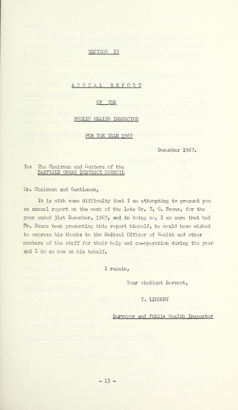 ANNUAL REPORT OF THE PUBLIC HEALEri INSEECTOR FOR THE YE.KR 196? December 196?. To: The Chairman and i'tebers of the D^IREEELD URBAN DISTRICT COUNCIL i'ir. Chairman and Gentlemen^ It is vri-th some difficulty that I am attempting to present you an annual report on the work of the late Mr. T, G, Evans, for the year ended 31st December, 196?, and in doing so, I am sure that had Mr, Evans been presenting this report himself, he would have wished to express his thanks to the Medical Officer of Health and other members of the staff for their help and co-operation during the year and I do so now on his behalf. I remain, lour obedient Servant, T. LIMBERT Surveyor and Public Health Inspector - 13 -