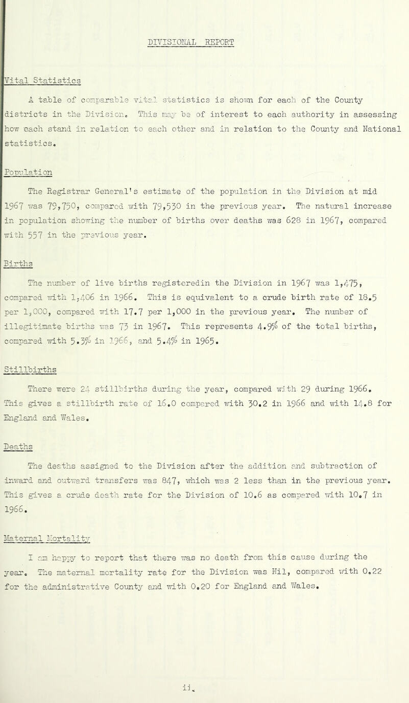 PIYISIOML REPORT Vital Statistics A table of coniparable vital statistics is shovvn for each of the County districts in the SiA^ision,, This may be of interest to each authority in assessing hovT 'each stand in relation to each other and in relation to the County and National statistics. Porulation The Registrar General’s estimate of the population in the Division at mid 1967 vas 79j7505 compared Avlth 795530 ‘the previous year. The natLcral increase in population shoving the number of births over deaths was 628 in 1967? compared with 557 in the previous year. Births The number of live births registeredin the Division in I967 was 1,475j compared with 1-406 in I966. This is equivalent to a crude birth rate of 18,5 per 1,000, compared with 17.7 pen 1,000 in the previous year. The number of illegitimate births was 73 in 1967* This represents 4*95^ of the total births, compared with 5 *3/^ in I966, and 5 *4/^ in 1965* Stillbirths There were 2A stillbirths during the year, compared with 29 during I966, This gives a stillbirth rate of 16.0 compared with 30*2 in I966 and with 14,8 for England and Wales. Deaths The deaths assigned to the Division after the addition and subtraction of -inward and outward transfers was 847; which v;as 2 less than in the previous year. This gives a crude death rate for the Division of 10,6 as compared ^Tith 10,7 in 1966. Ilatemal Mortality I am happy to report that there was no death from this cause duning the year. The maternal mortality rate for the Division was Nil, compared with 0,22 for the administrative County and with 0,20 for England and Wales,