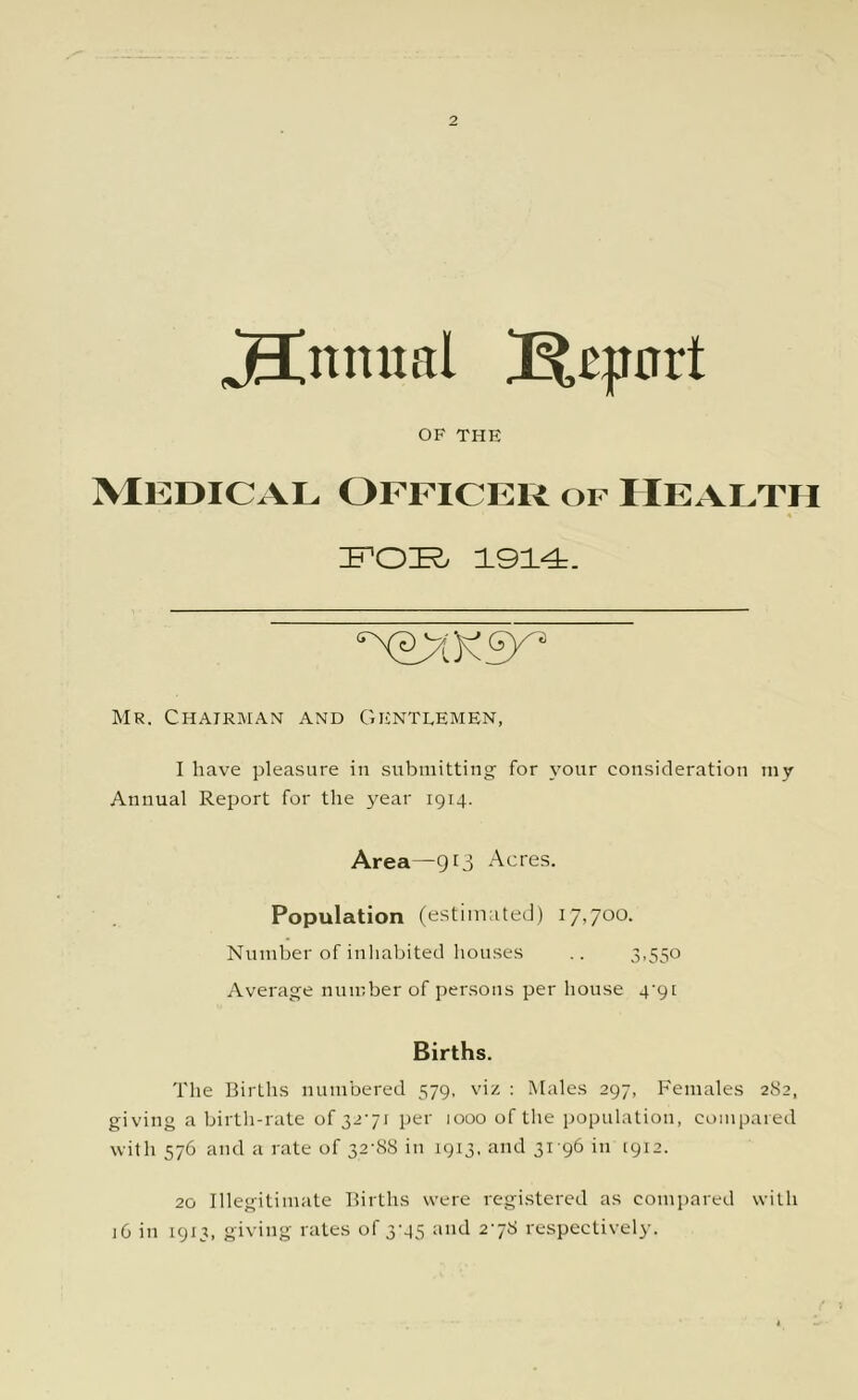 Annual 3^e|inrt OF THE Medical Officer of Health E’OE- 1914. Mr. Chairman and Gentlemen, I have pleasure in submitting’ for \our consideration my Annual Report for the year 1914. Area—913 Acres. Population (estimated) 17,700. Number of inhabited houses .. 3.550 Average number of persons per house 4'9[ Births. The Births numbered 579, viz ; Males 297, Females 282, giving a birth-rate of 32'7i per 1000 of the population, compared with 576 and a rate of 32-88 in 1913. and 31-96 in 1912. 20 Illegitimate Births were registered as compared with ]6 in 1913, giving rates of 3-45 and 2-78 respectively.