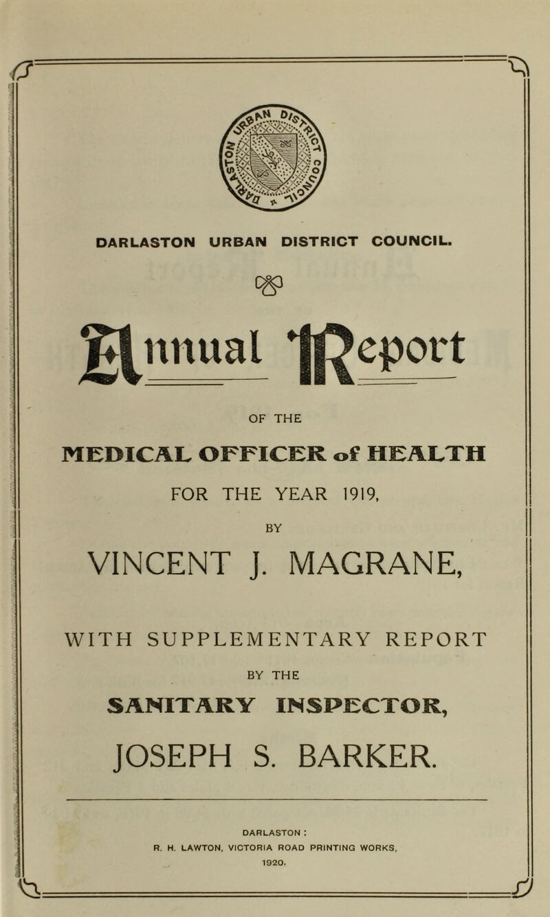 a ^ DARLASTON URBAN DISTRICT COUNCIL. ^nnual Report OF THE MEDICAL OFFICER of HEALTH FOR THE YEAR 1919, BY VINCENT J. MAGRANE, WITH SUPPLEMENTARY REPORT BY THE SANITARY INSPECTOR, JOSEPH S. BARKER. DARLASTON : R. H. LAWTON, VICTORIA ROAD PRINTING WORKS, 1920.
