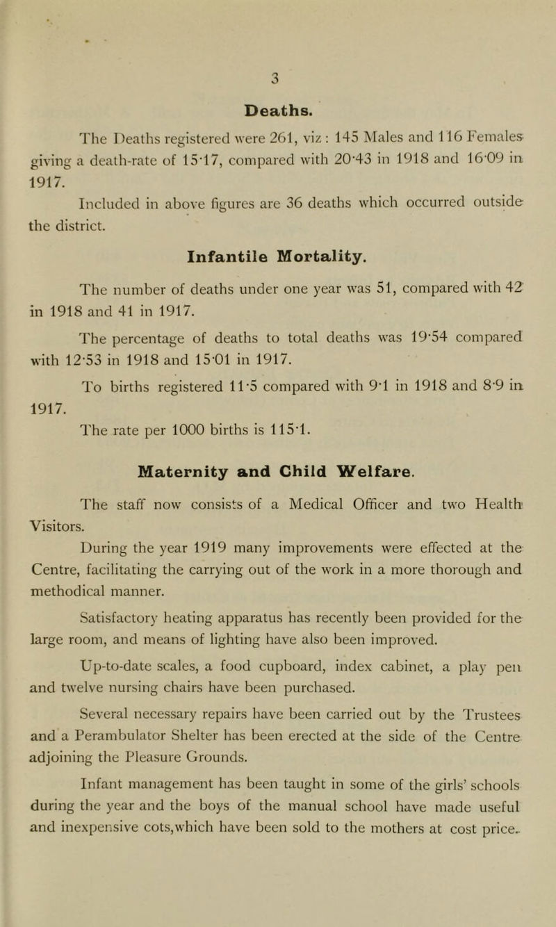 Deaths. The Deaths registered were 261, viz : 145 Males and 116 Females- giving a death-rate of 15T7, compared with 20'43 in 1918 and 16'09 in 1917. Included in above figures are 36 deaths which occurred outside the district. Infantile Mortality. The number of deaths under one year was 51, compared with 42 in 1918 and 41 in 1917. The percentage of deaths to total deaths was 19'54 compared with 12-53 in 1918 and 15-01 in 1917. To births registered 11-5 compared with 9-1 in 1918 and 8-9 in 1917. The rate per 1000 births is 115-1. Maternity and Child Welfare. The staff now consists of a Medical Officer and two Health Visitors. During the year 1919 many improvements were effected at the Centre, facilitating the carrying out of the w-ork in a more thorough and methodical manner. Satisfactory heating apparatus has recently been provided for the large room, and means of lighting have also been improved. Up-to-date scales, a food cupboard, index cabinet, a play pen and twelve nursing chairs have been purchased. Several necessary repairs have been carried out by the Trustees and a Perambulator Shelter has been erected at the side of the Centre adjoining the Pleasure Grounds. Infant management has been taught in some of the girls’ schools during the year and the boys of the manual school have made useful and inexpensive cots,which have been sold to the mothers at cost price.