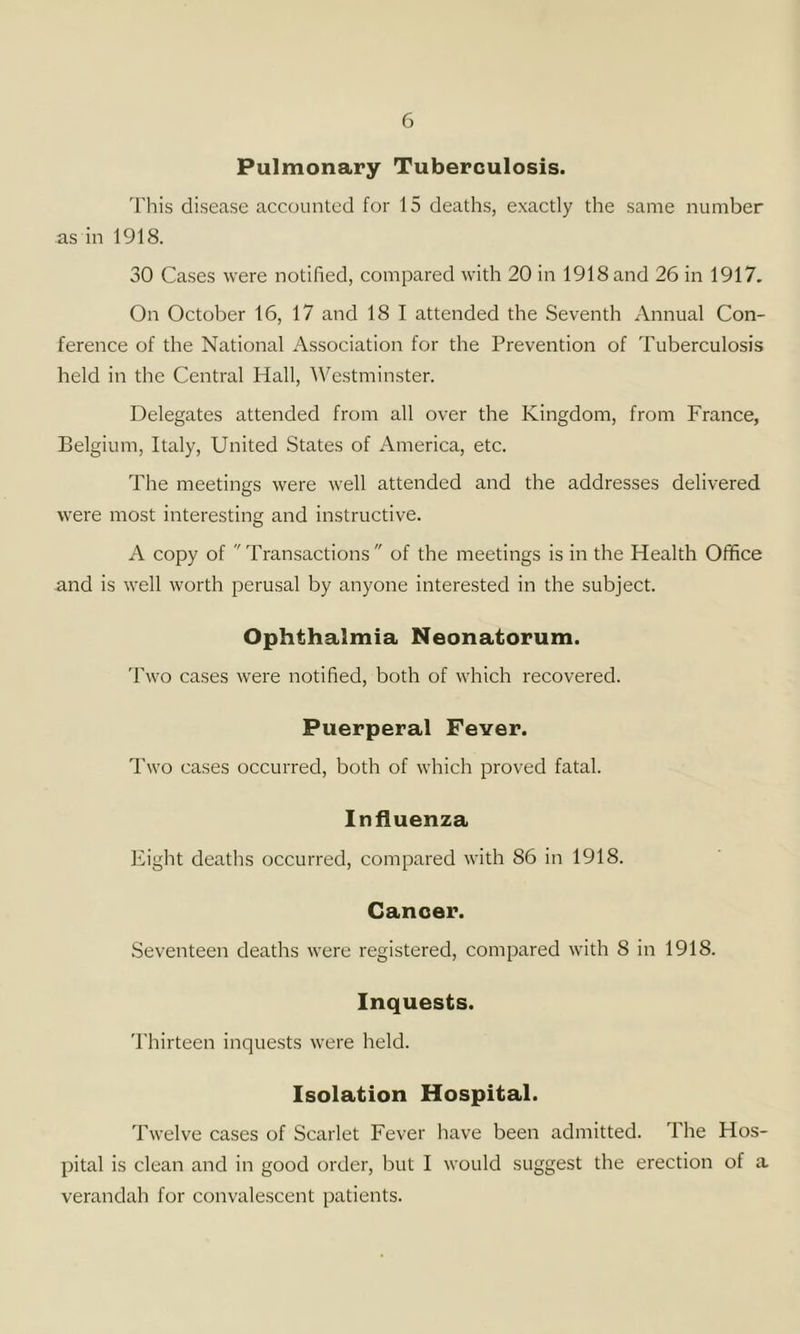 Pulmonary Tuberculosis. 'I'his disease accounted for 15 deaths, exactly the same number as in 1918. 30 Cases were notified, compared with 20 in 1918 and 26 in 1917. On October 16, 17 and 18 I attended the Seventh Annual Con- ference of the National Association for the Prevention of Tuberculosis held in the Central Hall, AVestminster. Delegates attended from all over the Kingdom, from France, Belgium, Italy, United States of America, etc. The meetings were well attended and the addresses delivered were most interesting and instructive. A copy of Transactions of the meetings is in the Health Office and is well worth perusal by anyone interested in the subject. Ophthalmia Neonatorum. Two cases were notified, both of which recovered. Puerperal Fever. Two cases occurred, both of which proved fatal. Influenza Eight deaths occurred, compared with 86 in 1918. Canoer. Seventeen deaths were registered, compared with 8 in 1918. Inquests. 'I'hirteen inquests were held. Isolation Hospital. Twelve cases of Scarlet Fever have been admitted. The Hos- pital is clean and in good order, but I would suggest the erection of a verandah for convalescent patients.