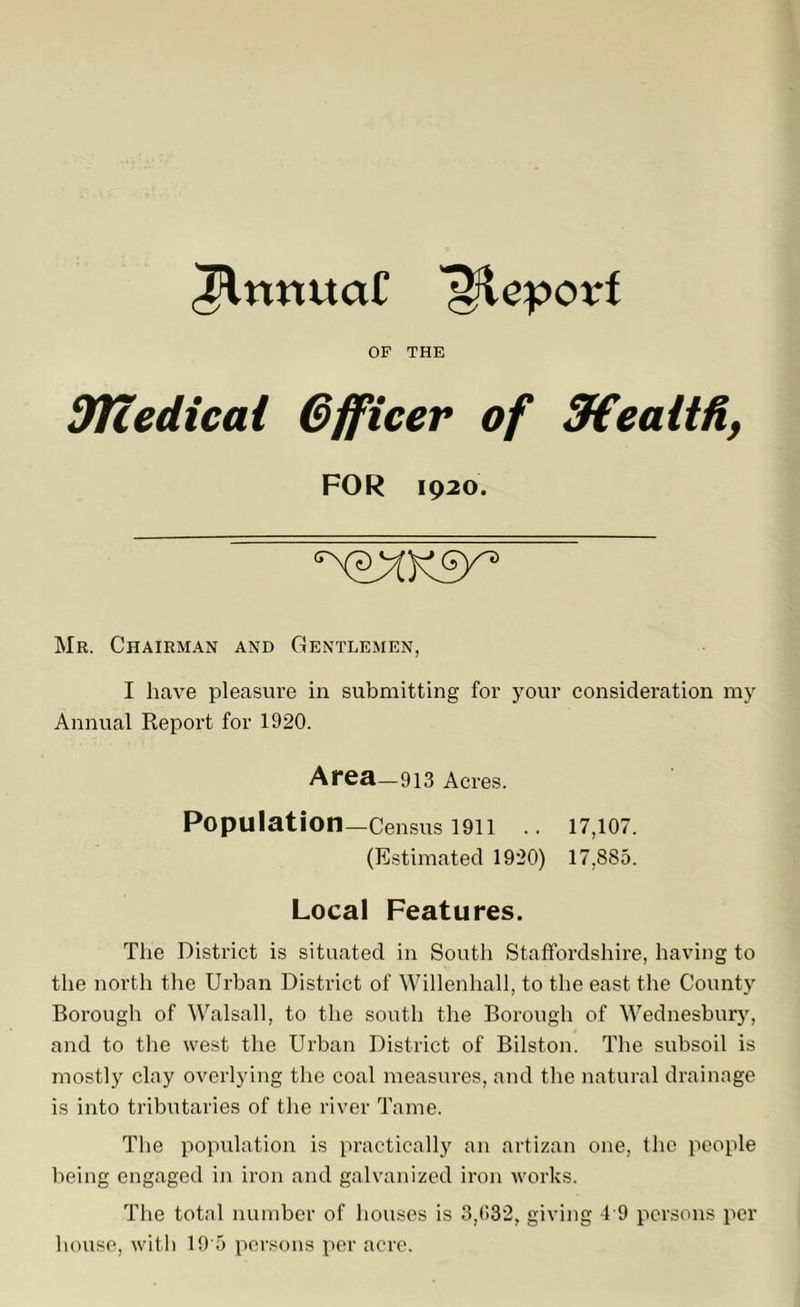 ^rmuaC '^eporf OF THE dTcedical Officer of SfCealtfi, FOR 1920. Mr. Chairman and Gentlemen, I have pleasure in submitting for your consideration my Annual Report for 1920. Area-913 Acres. Population—Census 1911 .. 17,107. (Estimated 1920) 17,885. Local Features. The District is situated in South Staffordshire, having to the north the Urban District of Willenhall, to the east the County Boi’ough of Walsall, to the south the Borougli of Wednesbury, and to the west the Urban District of Bilston. The subsoil is mostly clay overlying the coal measures, and the natural drainage is into tributaries of the river Tame. The population is practically an artizan one, the people being engaged in iron and galvanized iron works. The total number of houses is 3,(>32, giving 4 9 persons per house, witli 19'5 persons per acre.