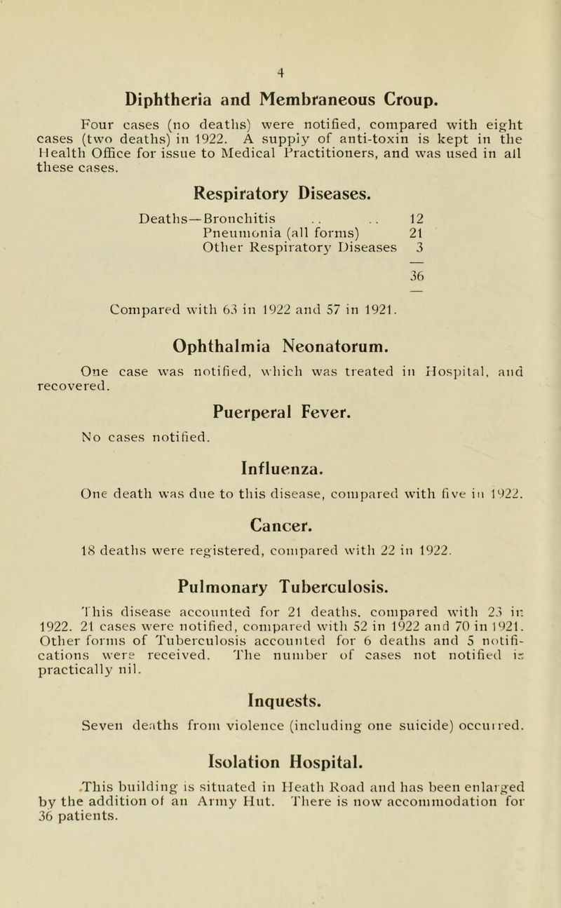 Diphtheria and Membraneous Croup. Four cases (no deaths) were notified, compared with eight cases (two deaths) in 1922. A supply of anti-toxin is kept in the Health Office for issue to Medical Practitioners, and was used in all these cases. Respiratory Diseases. Deaths—Bronchitis . . . . 12 Pneumonia (all forms) 21 Other Respiratory Diseases 3 36 Compared with 63 in 1922 and 57 in 1921. Ophthalmia Neonatorum. One case was notified, which was treated in Hospital, and recovered. Puerperal Fever. No cases notified. Influenza. One death was due to this disease, compared with five in 1922. Cancer. 18 deaths were registered, compared with 22 in 1922. Pulmonary Tuberculosis. 'this disease accounted for 21 deaths, compared with 23 in 1922. 21 cases were notified, compared with 52 in 1922 and 70 in 1921. Other forms of Tuberculosis accounted for 6 deaths and 5 notifi- cations were received. The number of cases not notified is practically nil. Inquests. Seven deaths from violence (including one suicide) occuired. Isolation Hospital. -This building is situated in Heath Road and has been enlarged by the addition of an Army Hut. There is now accommodation for 36 patients.