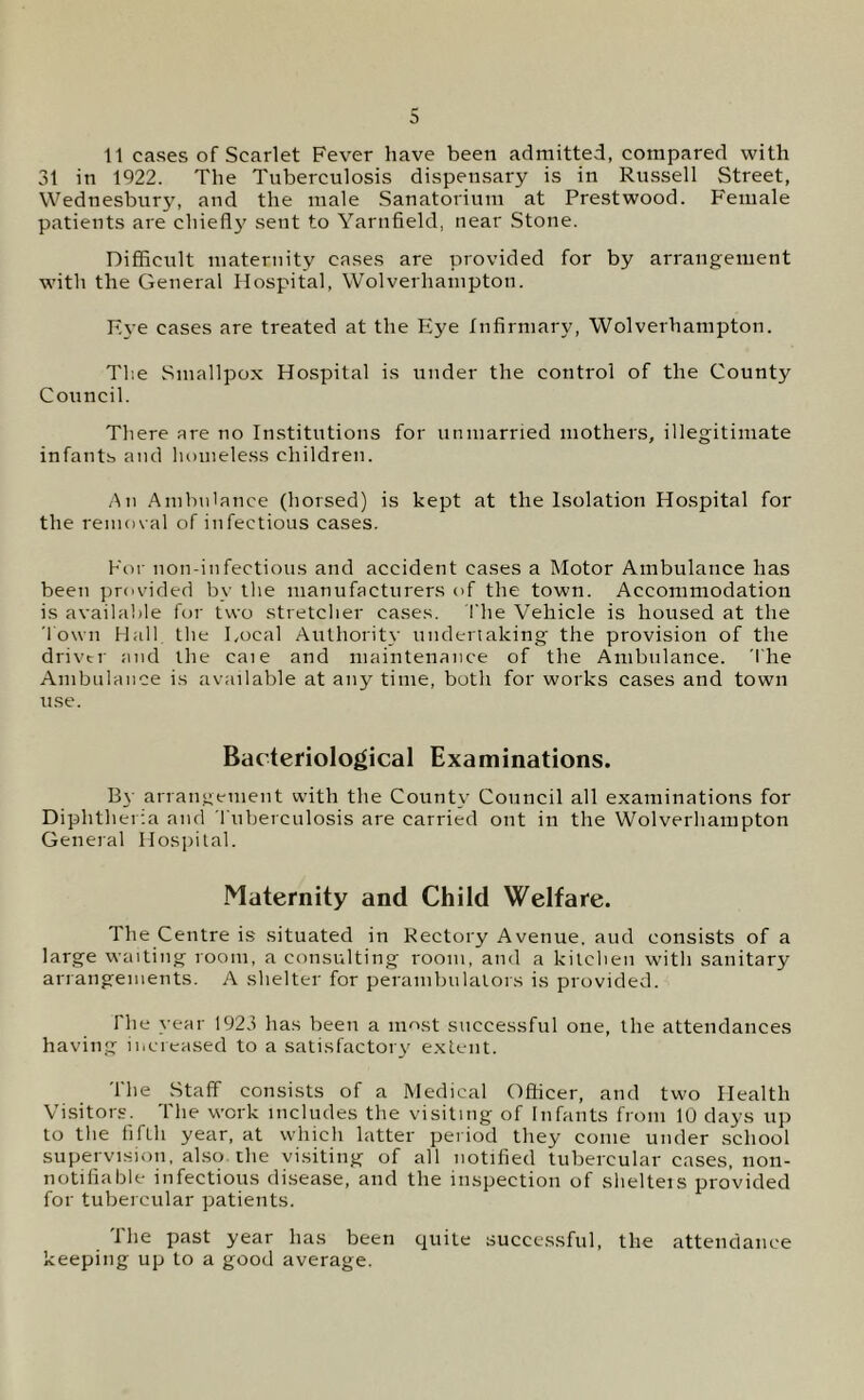 11 cases of Scarlet Fever have been admitted, compared with 31 in 1922. The Tuberculosis dispensary is in Russell Street, Wednesbury, and the male Sanatorium at Prestwood. Female patients are chiefl}' sent to Yarnfield, near Stone. Difficult maternity cases are provided for by arrangement with the General Hospital, Wolverhampton. K\-e cases are treated at the Eye Infirmary, Wolverhampton. Tl'.e Smallpox Hospital is under the control of the County Council. There are no Institutions for unmarried mothers, illegitimate infants and homele.ss children. /\n Ambulance (horsed) is kept at the Isolation Hospital for the remov al of infectious cases. For non-infectious and accident cases a Motor Ambulance has been provided by the manufacturers of the town. Accommodation is available for two stretcher cases. I'he Vehicle is housed at the 'I own Hall the Local Authority underiaking the provision of the driver and the caie and maintenance of the Ambulance. The Ambulance is available at any time, both for works cases and town use. Bacteriological Examinations. By arrangement with the County Council all examinations for Diphtheria and riiberculosis are carried out in the Wolverhampton General Hospital. Maternity and Child Welfare. The Centre is situated in Rectory Avenue, aud consists of a large waiting room, a consulting room, and a kitchen with sanitary arrangements. A shelter for perambulators is provided. The year 1923 has been a most successful one, the attendances having increased to a satisfactory extent. The Staff consists of a Medical Officer, and two Health Visitors. The work includes the visiting of Infants from 10 days up to the fifth year, at which latter period they come under school supervision, also the visiting of all notified tubercular cases, non- notifiable infectious disease, and the inspection of shelteis provided for tubercular patients. 1 he past year has been quite successful, the attendance keeping up to a good average.