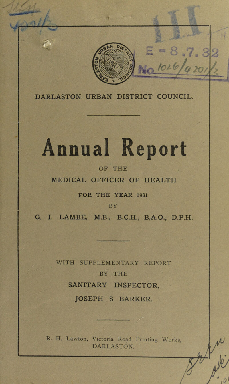 DARLASTON URBAN DISTRICT COUNCIL. I FOR THE YEAR 1931 BY G. I. LAMBE, M.B., B.C.H., B.A.O., D.P.H. WITH SUPPLEMENTARY REPORT BY THE SANITARY INSPECTOR, JOSEPH S BARKER. R. H. Lawton, Victoria Road Printing Works, DARLASTON. • C: Annual Report OF THE MEDICAL OFFICER OF HEALTH