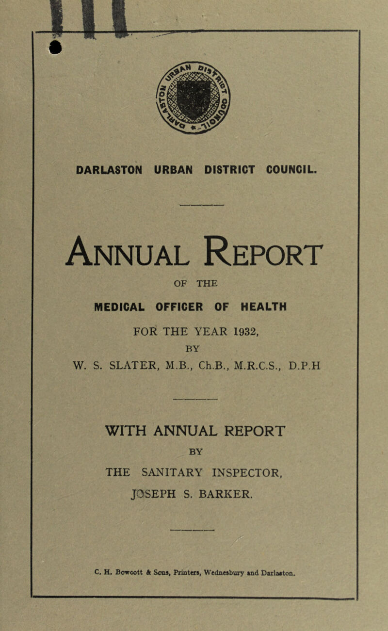 DARLASTON URBAN DISTRICT COUNCIL. Annual Report OF THE MEDICAL OFFICER OF HEALTH FOli THE YEAR 1932, BY W. S. SLATER, M.B., Ch.B., M.R.C.S., D.P.H WITH ANNUAL REPORT BY THE SANITARY INSPECTOR, JOSEPH S. BARKER. C. H. Bowcott & Sons, Printers, Wednesbury end Dsrlaston.