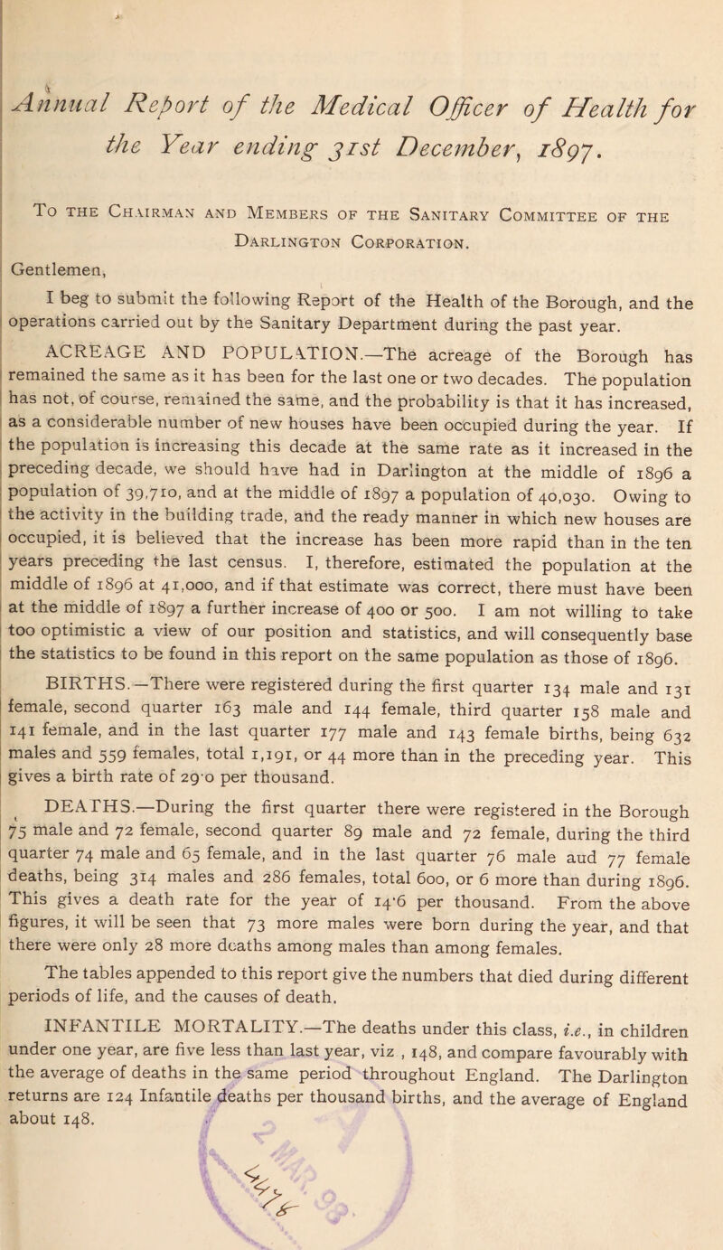 Annual Report of the Medical Officer of Health for the Year ending gist December, i8gj. To the Chairman and Members of the Sanitary Committee of the Darlington Corporation. Gentlemen, I beg to submit the following Report of the Health of the Borough, and the operations carried out by the Sanitary Department during the past year. ACREAGE AND POPULATION.—The acreage of the Borough has remained the same as it has been for the last one or two decades. The population has not, of course, remained the same, and the probability is that it has increased, as a considerable number of new houses have been occupied during the year. If the population is increasing this decade at the same rate as it increased in the preceding decade, we should have had in Darlington at the middle of 1896 a population of 39,710, and at the middle of 1897 a population of 40,030. Owing to the activity in the building trade, and the ready manner in which new houses are occupied, it is believed that the increase has been more rapid than in the ten years preceding the last census. I, therefore, estimated the population at the middle of 1896 at 41,000, and if that estimate was correct, there must have been at the middle of 1897 a further increase of 400 or 500. I am not willing to take too optimistic a view of our position and statistics, and will consequently base the statistics to be found in this report on the same population as those of 1896. BIRTHS.—There were registered during the first quarter 134 male and 131 ! female, second quarter 163 male and 144 female, third quarter 158 male and 141 female, and in the last quarter 177 male and 143 female births, being 632 males and 559 females, total 1,191, or 44 more than in the preceding year. This gives a birth rate of 290 per thousand. DEATHS.—During the first quarter there were registered in the Borough 75 male and 72 female, second quarter 89 male and 72 female, during the third quarter 74 male and 65 female, and in the last quarter 76 male aud 77 female deaths, being 314 males and 286 females, total 600, or 6 more than during 1896. This gives a death rate for the year of 14-6 per thousand. From the above figures, it will be seen that 73 more males were born during the year, and that there were only 28 more deaths among males than among females. The tables appended to this report give the numbers that died during different periods of life, and the causes of death. INFANTILE MORTALITY.—The deaths under this class, i.e., in children under one year, are five less than last year, viz , 148, and compare favourably with the average of deaths in the same period throughout England. The Darlington returns are 124 Infantile deaths per thousand births, and the average of England about 148.