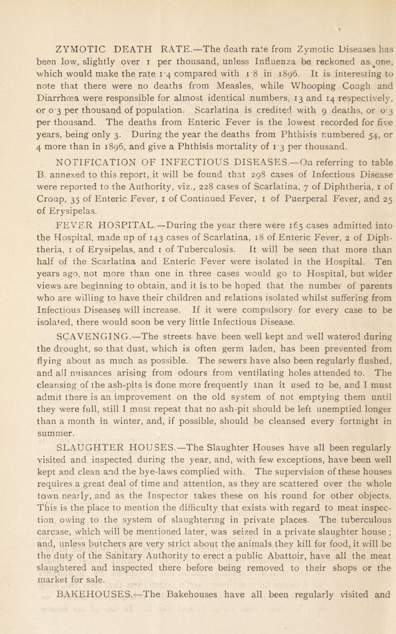 ZYMOTIC DEATH RATE.—The death rate from Zymotic Diseases has been low, slightly over i per thousand, unless Influenza be reckoned as one, which would make the rate 1-4 compared with 18 in 1896. It is interesting to note that there were no deaths from Measles, while Whooping Cough and Diarrhoea were responsible for almost identical numbers, 13 and 14 respectively, or 0 3 per thousand of population. Scarlatina is credited with 9 deaths, or 0-3 per thousand. The deaths from Enteric Fever is the lowest recorded for five years, being only 3. During the year the deaths from Phthisis numbered 54, or 4 more than in 1896, and give a Phthisis mortality of 13 per thousand. NOTIFICATION OF INFECTIOUS DISEASES.—On referring to table B. annexed to this report, it will be found that 298 cases of Infectious Disease were reported to the Authority, viz., 228 cases of Scarlatina, 7 of Diphtheria, 1 of Croup, 35 of Enteric Fever, 1 of Continued Fever, 1 of Puerperal Fever, and 25 of Erysipelas. FEVER HOSPITAL.—During the year there were 165 cases admitted into the Hospital, made up of 143 cases of Scarlatina, 18 of Enteric Fever, 2 of Diph- theria, 1 of Erysipelas, and 1 of Tuberculosis. It will be seen that more than half of the Scarlatina and Enteric Fever were isolated in the Hospital. Ten years ago, not more than one in three cases would go to Hospital, but wider views are beginning to obtain, and it is to be hoped that the number of parents who are willing to have their children and relations isolated whilst suffering from Infectious Diseases will increase. If it were compulsory for every case to be isolated, there would soon be very little Infectious Disease. SCAVENGING.—The streets have been well kept and well watered during the drought, so that dust, which is often germ laden, has been prevented from flying about as much as possible. The sewers have also been regularly flushed, and all nuisances arising from odours from ventilating holes attended to. The cleansing of the ash-pits is done more frequently than it used to be, and I must admit there is an improvement on the old system of not emptying them until they were full, still I must repeat that no ash-pit should be left unemptied longer than a month in winter, and, if possible, should be cleansed every fortnight in summer. SLAUGHTER HOUSES.—The Slaughter Houses have all been regularly visited and inspected during the year, and, with few exceptions, have been well kept and clean and the bye-laws complied with. The supervision of these houses requires a great deal of time and attention, as they are scattered over the whole town nearly, and as the Inspector takes these on his round for other objects. This is the place to mention the difliculty that exists with regard to meat inspec- tion, owing to the system of slaughtering in private places. The tuberculous carcase, which will be mentioned later, was seized in a private slaughter house ; and, unless butchers are very strict about the animals they kill for food, it will be the duty of the Sanitary Authority to erect a public Abattoir, have all the meat slaughtered and inspected there before being removed to their shops or the market for sale. BAKEHOUSES.—The Bakehouses have all been regularly visited and