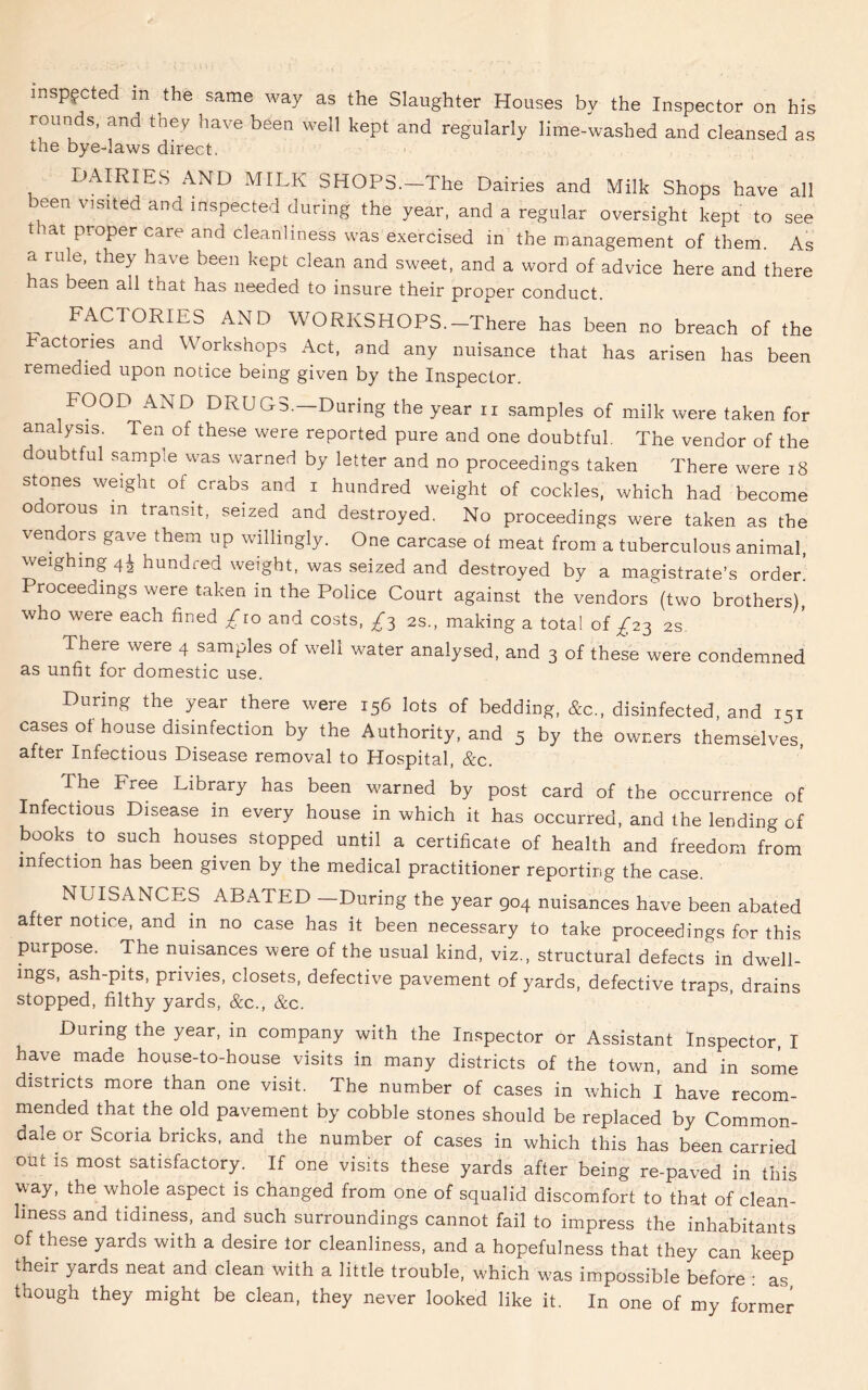 inspected m the same way as the Slaughter Houses by the Inspector on his rounds, and they have been well kept and regularly lime-washed and cleansed as the bye-laws direct. DAIRIES AND MILK SHOPS. The Dairies and Milk Shops have all een visited and inspected during the year, and a regular oversight kept to see t lat proper care and cleanliness was exercised in the management of them. As a rule, they have been kept clean and sweet, and a word of advice here and there as been all that has needed to insure their proper conduct. FACTORIES AND WORKSHOPS.-There has been no breach of the actones and Workshops Act, and any nuisance that has arisen has been remedied upon notice being given by the Inspector. FOOD AND DRUGS.—During the year n samples of milk were taken for analysis. Ten of these were reported pure and one doubtful. The vendor of the doubtful samp:e was warned by letter and no proceedings taken There were 18 stones weight of crabs and i hundred weight of cockles, which had become odorous m transit, seized and destroyed. No proceedings were taken as the vendors gave them up willingly. One carcase of meat from a tuberculous animal, weighing 41 hundred weight, was seized and destroyed by a magistrate’s order’ Proceedings were taken in the Police Court against the vendors (two brothers), who were each fined £10 and costs, £3 2s., making a total of £23 2s There were 4 samples of well water analysed, and 3 of these were condemned as unfit for domestic use. During the year there were 156 lots of bedding, &c„ disinfected, and 15, cases of house disinfection by the Authority, and 5 by the owners themselves, after Infectious Disease removal to Hospital, &c. The Free Library has been warned by post card of the occurrence of Infectious Disease in every house in which it has occurred, and the lending of books to such houses stopped until a certificate of health and freedom from infection has been given by the medical practitioner reporting the case. NUISANCES ABATED —During the year 904 nuisances have been abated alter notice, and in no case has it been necessary to take proceedings for this purpose. The nuisances were of the usual kind, viz., structural defects in dwell- ings, ash-pits, privies, closets, defective pavement of yards, defective traps, drains stopped, filthy yards, &c., &c. During the year, in company with the Inspector or Assistant Inspector, I have made house-to-house visits in many districts of the town, and in some districts more than one visit. The number of cases in which I have recom- mended that the old pavement by cobble stones should be replaced by Common- dale or Scoria bricks, and the number of cases in which this has been carried out is most satisfactory. If one visits these yards after being re-paved in this way, the whole aspect is changed from one of squalid discomfort to that of clean- liness and tidiness, and such surroundings cannot fail to impress the inhabitants of these yards with a desire for cleanliness, and a hopefulness that they can keep their yards neat and clean with a little trouble, which was impossible before ■ as though they might be clean, they never looked like it. In one of my former