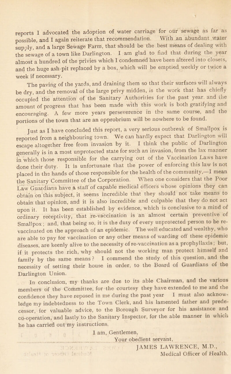 reports I advocated the adoption of water carriage for our sewage as far as possible, and I again reiterate that recommendation. With an abundant water supply, and a large Sewage Farm, that should be the best means of dealing with the sewage of a town like Darlington. I am glad to find that during the year almost a hundred of the privies which I condemned have been altered into closets, and the huge ash-pit replaced by a box, which will be emptied weekly or twice a week if necessary. The paving of the yards, and draining them so that their surfaces will always be dry, and the removal of the large privy midden, is the work that has chiefly occupied the attention of the Sanitary Authorities for the past year, and the amount of progress that has been made with this work is both gratifying and encouraging. A few more years perseverence in the same course, and the portions of the town that are an opprobrium will be nowhere to be found. Just as I have concluded this report, a very serious outbreak of Smallpox is reported from a neighbouring town. We can hardly expect that Darlington will escape altogether free from invasion by it. I think the public of Darlington generally is in a most unprotected state for such an invasion, from the lax manner in which those responsible for the carrying out of the Vaccination Laws have done their duty. It is unfortunate that the power of enforcing this law is not placed in the hands of those responsible for the health of the community, I mean the Sanitary Committee of the Corporation. When one considers that the Poor Law Guardians have a staff of capable medical officers whose opinions they can obtain on this subject, it seems incredible that they should not take means to obtain that opinion, and it is also incredible and culpable that they do not act upon it. It has been established by evidence, which is conclusive to a mind of ordinary receptivity, that re-vaccination is an almost certain prevenave of Smallpox; and, that being so, it is the duty of every unprotected person to be re- vaccinated on the approach of an epidemic. The well educated and wealthy, who are able to pay for vaccination or any other means of warding off these epidemic diseases, are keenly alive to the necessity of re-vaccination as a prophyllaxis; but, if it protects the rich, why should not the working man protect himself and family by the same means ? I commend the study of this question, and the necessity of setting their house in order, to the Board of Guardians of the Darlington Union. In conclusion, my thanks are due to its able Chairman, and the various members of the Committee, for the courtesy they have extended to me and the confidence they have reposed in me during the past year I must also acknow- ledge my indebtedness to the Town Clerk, and his lamented father and prede- cessor, for valuable advice, to the Borough Surveyor for his assistance and co-operation, and lastly to the Sanitary Inspector, for the able manner in which he has carried out my instructions. I am, Gentlemen, Your obedient servant, JAMES LAWRENCE, M.D.,
