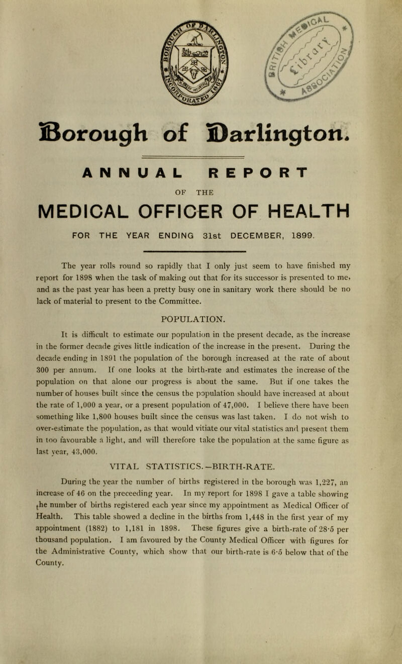 IBorough of S)arlington. ANNUAL REPORT OF THE MEDICAL OFFICER OF HEALTH FOR THE YEAR ENDING 31st DECEMBER, 1899. The year rolls round so rapidly that I only just seem to have finished my report for 1898 when the task of making out that for its successor is presented to me, and as the past year has been a pretty busy one in sanitary work there should be no lack of material to present to the Committee. POPULATION. It is difficult to estimate our population in the present decade, as the increase in the former decade gi%'es little indication of the increase in the pre.sent. During the decade ending in 1891 the population of the borough increased at the rate of about 300 per annum. If one looks at the birth-rate and estimates the increase of the population on that alone our progress is about the same. But if one takes the number of houses built since the cen.sus the papulation should have increased at about the rate of 1,000 a year, or a present population of 47,000. I believe there have been something like 1,800 houses built since the census was last taken. I do not wish to over-e.stimate the population, as that would vitiate our vital statistics and piesent them in too favourable a light, and will therefore take the population at the same figure as last year, 43,000. VITAL .STATISTICS.-BIRTH-RATE. During the year the number of births registered in the borough was 1,227, an increase of 46 on the jireceeding year. In my report for 1898 1 gave a table showing (he number of births registered each year since my appointment as Medical Officer of Health. This table showed a decline in the births from 1,448 in the first year of my appointment (1882) to 1,181 in 1898. These figures give a birth-rate of 28-5 per thousand population. I am favoured by the County Medical Officer with figures for the Administrative County, which show that our birth-rate is 6-6 below that of the County.