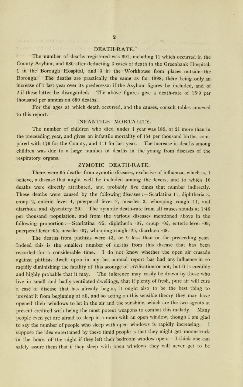 DEATH-RATE. The number of deaths rcgislercii was 091, incltiding 11 which occurred in the County Asylum, and 680 after deducting 3 cases of death in the Greenbank Hospital, 1 in the Borough Hospital, and 3 in the Workhouse from places outside the Borough. The deaths are practically the same as for 1898, there being only an increase of 1 last year over its predecessor if the Asylum figures be included, and of 2 if these latter be disregarded. The above figures give a death-rate of 1.5-9 per thousand per annum on 680 deaths. For the ages at which death occurred, and the causes, consult tables annexed to this report. INFANTILE MORTALITY. The number of children who died under 1 year was 189, or 21 more than in the proceeding year, and gives an infantile mortality of 154 per thousand births, com- paied with 179 for the County, and 141 for last year. The increase in deaths among children was due to a large number of deaths in the young from diseases of the respiratory organs. ZYMOTIC DEATH-RATE. There were 65 deaths from zymotic diseases, exclusive of influenza, which is, 1 believe, a disease that might well be included among the fevers, and to which 16 deaths were directly attributed, and probably five times that number indirectly. These deaths were caused by the following diseases : — Scarlatina 11, diphtheria 3. croup 2, enteric fever 4, puerperal fever 2, measles 3, whooping cough 11. and diarrhoea and dysentery 29. The zymotic death-rate from all causes stands at 1-46 per thousand population, and from the various diseases mentioned above in the follow'ing proportion:—Scarlatina -25, diphtheria -07, croup -05, enteric lever-09, puerperel fever -05, measles -07, whooping cough -25, diarrhoea -68. The deaths from phthisis were 43, or 9 less than in the ])receeding year. Indeed this is the smallest number of de-ths from this disease that has been recorded for a considerable time. I do not know whether the open air crusade against phthisis dwelt upon in my last annual report has had any influence in so rapidly diminishing the fatality of this scourge of civilisation or not, but it is credible and highly probable that it may. The inference may easily be drawn by those who live in small and badly ventilated dwellings, that if plenty of fresh, pure air will cure a case of disease that has already begun, it ought also to be the best thing to prevent it from beginning at all, and so acting on this sensible theory they may have opened their windows to let in the air and the sunshine, which are the two agents at present credited with being the most potent weapons to combat this malaily. Many people even yet are afraid to sleep in a room with an open window, though I am glad to say the number of people who sleep with open windows is rapidly increasing. 1 suppose the idea entertained by these timid people is that they might get moonstruck in the hours of the night if they left their bedroom window open. I think one can safely assure them that if tlicy sleejr with open windows they will never get to be