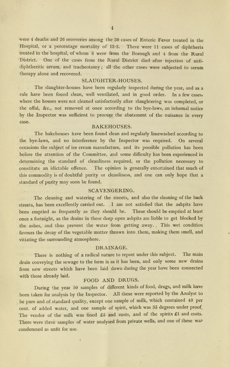 were 4 deaths and 26 recoveries among the 30 cases of Enteric Fever treated in the Hospital, or a percentage mortality of 13-8. There were 11 cases of diphtheria treated in the hospital, of whom 6 were from the Borough and 4 from the Rural District. One of the cases from the Rural District died after injection of anti- diphtheritic serum, and tracheotomy; all the other cases were subjected to serum therapy alone and recovered. SLAUGHTER-HOUSES. The slaughter-houses have been regularly inspected during the year, and as a rule have been found clean, well ventilated, and in good order. In a few cases; where the houses were not cleaned satisfactorily after slaughtering was completed, or the offirl, &c., not removed at once according to the bye-laws, an informal notice by the Inspector was sufficient to procui;e the abatement of the nuisance in every case. BAKEHOUSES. The bakehouses have been found clean and regularly limewashed according to the bye-laws, and no interference by the Inspector was required. On several occasions the subject of ice cream manufacture, and its possible pollution has been before the attention of the Committee, and some difficulty has been e-\perienced in determining the standard of cleanliness required, or the pollution necessary to constitute an idictable offence. The opinion is generally entertained that much of this commodity is of doubtful purity or cleanliness, and one can only hope that a standard of purity may soon be found. SCAVENGERING. The cleaning and watering of the streets, and also the cleaning of the back streets, has been excellently carried out. I am not satisfied that the ashpits have been emptied as frequently as they should be. These should be emptied at least once a fortnight, as the drains in these deep open ashpits are liable to get blocked by the ashes, and thus prevent the water from getting away. This wet condition favours the decay of the vegetable matter thrown into them, making them smell, and vitiating the surrounding atmosphere. DRAINAGE. There is nothing of a radical nature to report under this subject. The main drain conveying the sewage to the farm is as it has been, and only some new drains from new streets which have been laid down during the year have been connected with those already laid. FOOD AND DRUGS. During the year .60 samples of different kinds of food, drugs, and milk have been taken for analysis by the Inspector. All these were reported by the Analyst to be pure and of standard quality, except one sample of milk, which contained 40 per cent, of added water, and one sample of spirit, which was 35 degrees under proof The vendor of the milk was fined £5 and costs, and of the spirits £1 and costs. There were three samples of water analysed from private wells, and one of these was condemned as unfit for use.