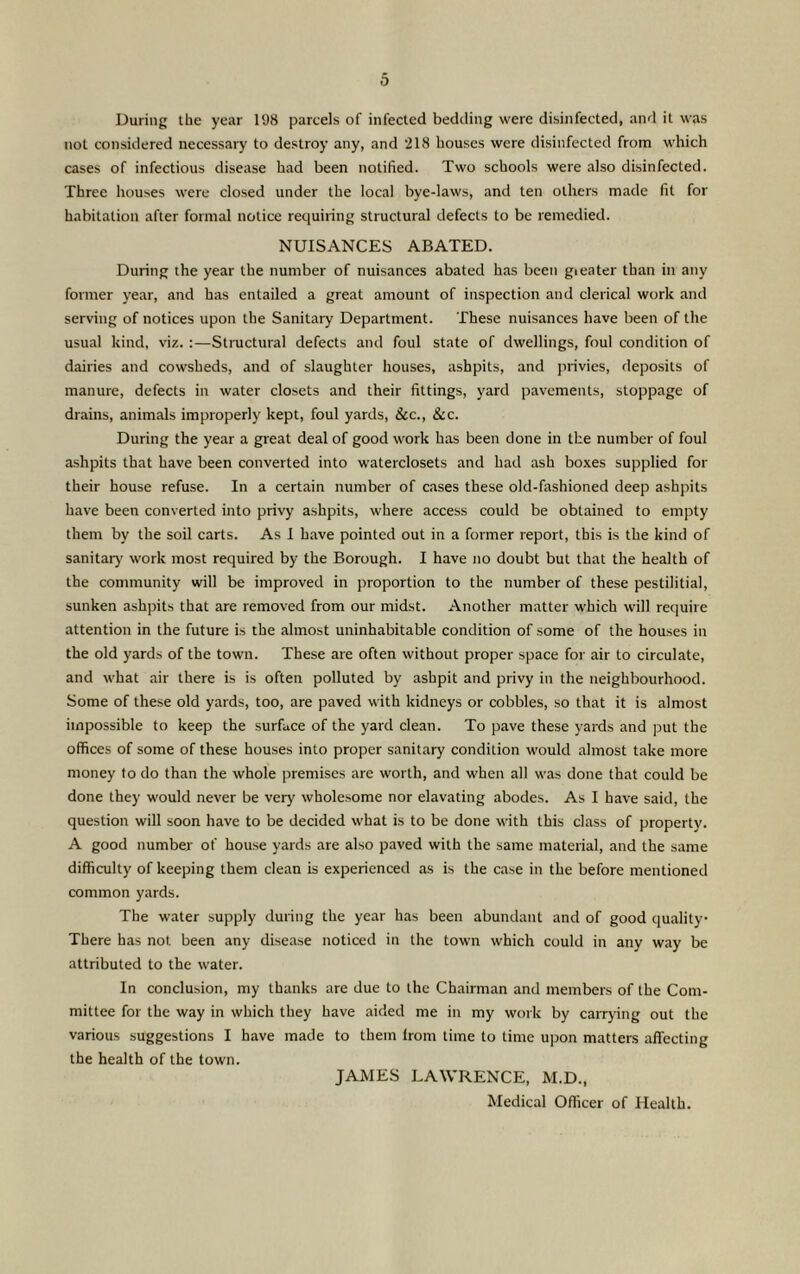 During the year 198 parcels of infected bedding were disinfected, and it was not considered necessary to destroy any, and 218 houses were disinfected from which cases of infectious disease had been notified. Two schools were also disinfected. Three houses were closed under the local bye-laws, and ten others made fit for habitation after formal notice requiring structural defects to be remedied. NUISANCES ABATED. During the year the number of nuisances abated has been gieater than in any former year, and has entailed a great amount of inspection and clerical work and serving of notices upon the Sanitary Department. These nuisances have been of the usual kind, viz. :—Structural defects and foul state of dwellings, foul condition of dairies and cowsheds, and of slaughter houses, ashpits, and privies, deposits of manure, defects in water closets and their fittings, yard pavements, stoppage of drains, animals improperly kept, foul yards, &c., &c. During the year a great deal of good work has been done in the number of foul ashpits that have been converted into waterclosets and had ash boxes supplied for their house refuse. In a certain number of cases these old-fashioned deep ashpits have been converted into privy ashpits, where access could be obtained to empty them by the soil carts. As 1 have pointed out in a former report, this is the kind of sanitary work most required by the Borough. I have no doubt but that the health of the community will be improved in proportion to the number of these pestilitial, sunken ashpits that are removed from our midst. Another matter which will require attention in the future is the almost uninhabitable condition of some of the houses in the old yards of the town. These are often without proper space for air to circulate, and what air there is is often polluted by ashpit and privy in the neighbourhood. Some of these old yards, too, are paved with kidneys or cobbles, so that it is almost impossible to keep the surface of the yard clean. To pave these yards and put the offices of some of these houses into proper sanitary condition would almost take more money to do than the whole premises are worth, and when all was done that could be done they would never be very wholesome nor elavating abodes. As I have said, the question will soon have to be decided what is to be done with this class of property. A good number of house yards are also paved with the same material, and the same difficulty of keeping them clean is experienced as is the case in the before mentioned common yards. The water supply during the year has been abundant and of good quality There has not been any disease noticed in the town which could in any way be attributed to the water. In conclusion, my thanks are due to the Chairman and members of the Com- mittee for the way in which they have aided me in my work by carrying out the various suggestions I have made to them from time to time upon matters affecting the health of the town. JAMES LAWRENCE, M.D., Medical Officer of Health.