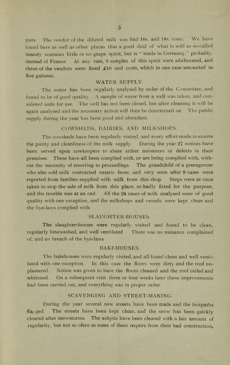 pure The veiulor of the diluted milk was find Ills, and 18s. cf)Sts. We have found here as well as other places that a f^ood deal of what is sold as so-called brandy contains little or no grape spirit, but is ‘‘ made in (jermany, probably, instead of France. At any rate, !) samples of this spirit were adulterated, and three of the vendors were fined £111 and costs, which in one case amounted to five guineas, WATER SUPPLY. The water has been regularly analysed by order of the Committee, and found to be of good quality. A sample of water from a well was taken, and con- sidered unfit for use. The well has not been closed, but after cleaning it will be again analysed and the necessary action will then be determined on The public stipplv during the year has been good and abundant. COW'SUEDS, DAIRIES, AND MILKSHOPS. The cow sheds have been regularly visited, and every effort made to ensure the purity and cleanliness of the milk supply. During the year 27 notices have been served upon cowkeepers to abate either nuisances or defects in their premises. These have all been complied with, or are being complied wdth, with- out the necessity of resorting to proceedings. The grandchild of a greengrocer who also sold milk contracted enteric fever, and very soon after 9 cases were reported from families supplied with milk from this shop. Steps were at once taken to stop the sale of milk from this place, so badly fitted for the purpose, and the trouble was at an end. All the 24 cases of milk analysed were of good quality with one exception, and the milkshops and vessels were kept clean and the bye-laws complied with. SLAUGHTER-HOUSEh. The slaughter-houses were regularly visited and found to be clean, regularly limewashed, and well ventilated There was no nuisance complained of, and no breach of the bye-laws. BAKEHOUSES. The bakehouses were regularly visited, and all found clean and well venti- lated with one exception. In this case the floors were dirty and the roof un- plastered. Notice was given to have the floors cleaned and the roof ceiled and whitened. On a subsequent visit three or four weeks later these improvements had been carried out, and everything was in proper order. SCAVENGING AND STREET-MAKING. During the year several new' streets have been made and the footpaths fla; ged. The streets have been kept clean, and the snow has been quickly cleared after snowstorms. The ashpits have been cleared with a fair amount of regularity, but not so often as some of them require from their bad construction.