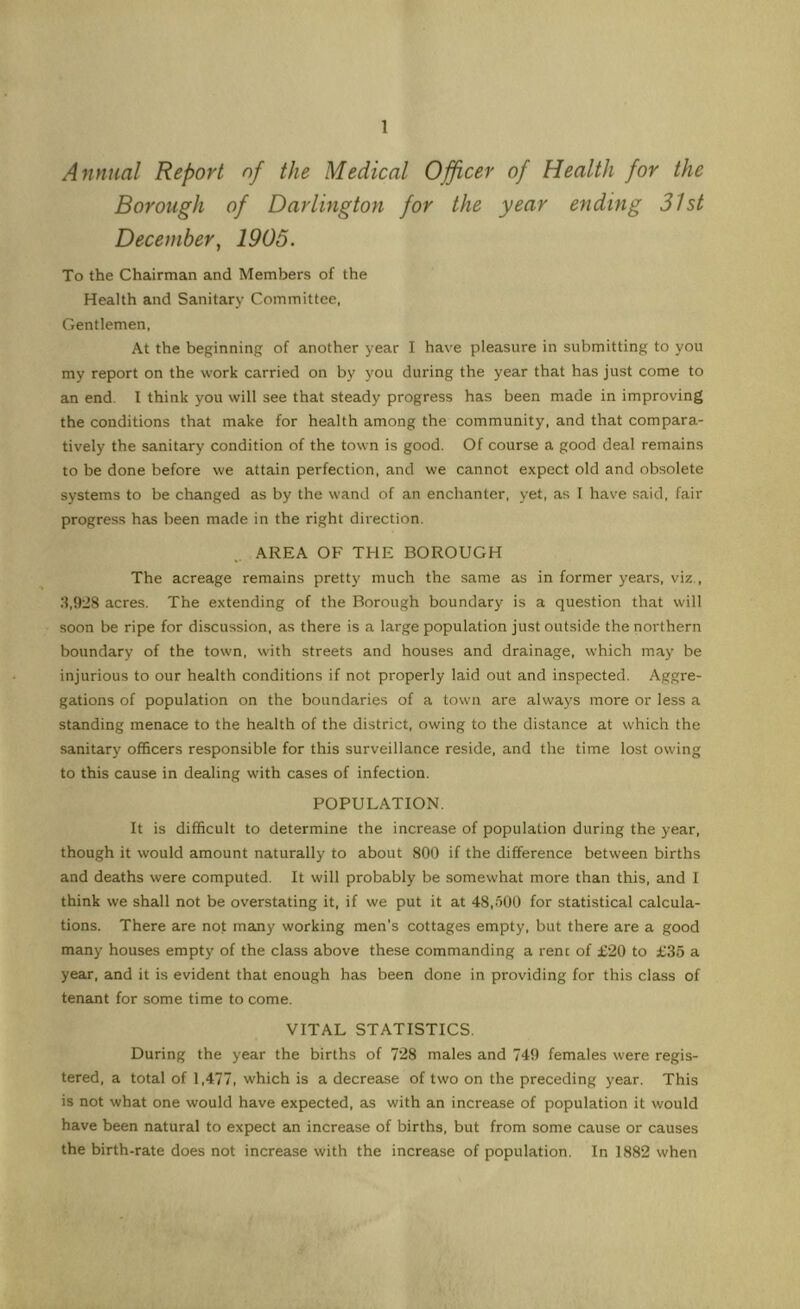 Annual Report of the Medical Officer of Health for the Borough of Darlington for the year ending 31st December, 1905. To the Chairman and Members of the Health and Sanitary Committee, Gentlemen, At the beginning of another year I have pleasure in submitting to you my report on the work carried on by you during the year that has just come to an end. I think you will see that steady progress has been made in improving the conditions that make for health among the community, and that compara- tively the sanitary condition of the town is good. Of course a good deal remains to be done before we attain perfection, and we cannot expect old and obsolete systems to be changed as by the wand of an enchanter, yet, as I have said, fair progress has been made in the right direction, AREA OF THE BOROUGH The acreage remains pretty much the same as in former years, viz., 3.9-8 acres. The extending of the Borough boundary is a question that will soon be ripe for discussion, as there is a large population just outside the northern boundary of the town, with streets and houses and drainage, which may be injurious to our health conditions if not properly laid out and inspected. Aggre- gations of population on the boundaries of a town are always more or less a standing menace to the health of the district, owing to the distance at which the sanitary officers responsible for this surveillance reside, and the time lost owing to this cause in dealing with cases of infection. POPULATION. It is difficult to determine the increase of population during the year, though it would amount naturally to about 800 if the difference between births and deaths were computed. It will probably be somewhat more than this, and I think we shall not be overstating it, if we put it at 48,500 for statistical calcula- tions. There are not many working men's cottages empty, but there are a good many houses empty of the class above these commanding a rent of £20 to £36 a year, and it is evident that enough has been done in providing for this class of tenant for some time to come. VITAL STATISTICS. During the year the births of 728 males and 749 females were regis- tered, a total of 1,477, which is a decrease of two on the preceding year. This is not what one would have expected, as with an increase of population it would have been natural to expect an increase of births, but from some cause or causes the birth-rate does not increase with the increase of population. In 1882 when