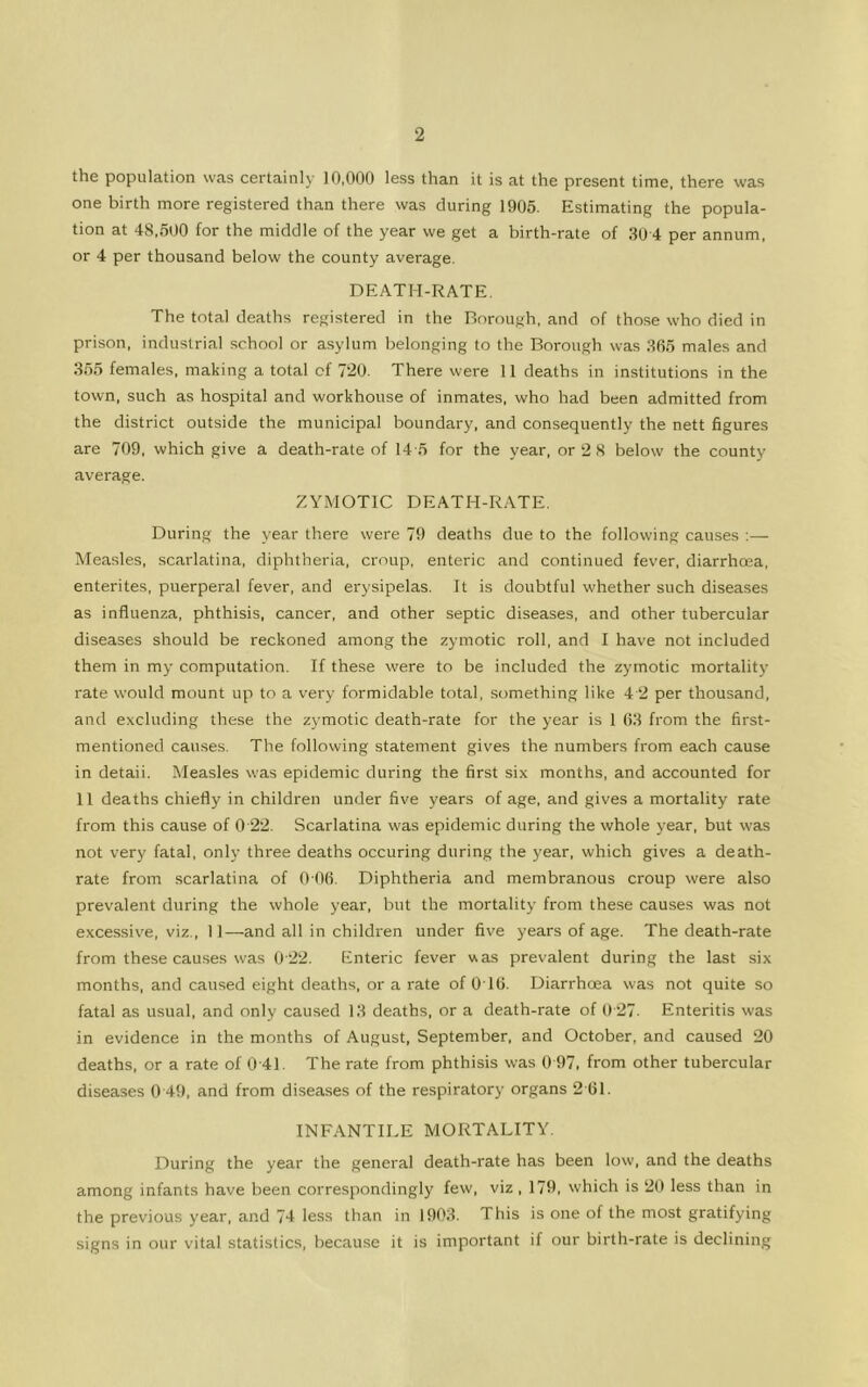 the population was certainly 10,000 less than it is at the present time, there was one birth more registered than there was during 1905. Estimating the popula- tion at 48,500 for the middle of the year we get a birth-rate of 30 4 per annum, or 4 per thousand below the county average. DEATH-RATE. The total deaths registered in the Borough, and of those who died in prison, industrial school or asylum belonging to the Borough was 365 males and 355 females, making a total of 720. There were 11 deaths in institutions in the town, such as hospital and workhouse of inmates, who had been admitted from the district outside the municipal boundary, and consequently the nett figures are 709, which give a death-rate of 14-5 for the year, or 2 8 below the county average. ZYMOTIC DEATH-RATE. During the year there were 79 deaths due to the following causes :— Measles, scarlatina, diphtheria, croup, enteric and continued fever, diarrhoea, enterites, puerperal fever, and erysipelas. It is doubtful whether such diseases as influenza, phthisis, cancer, and other septic diseases, and other tubercular diseases should be reckoned among the zymotic roll, and I have not included them in my computation. If these were to be included the zymotic mortality rate would mount up to a very formidable total, something like 4 2 per thousand, and excluding these the zymotic death-rate for the year is 1 63 from the first- mentioned causes. The following statement gives the numbers from each cause in detaii. Measles was epidemic during the first six months, and accounted for 11 deaths chiefly in children under five years of age, and gives a mortality rate from this cause of 0 22. Scarlatina was epidemic during the whole year, but was not very fatal, only three deaths occuring during the year, which gives a death- rate from scarlatina of 0 06. Diphtheria and membranous croup were also prevalent during the whole year, but the mortality from these causes was not excessive, viz., 11—and all in children under five years of age. The death-rate from these causes was 0 22. Enteric fever was prevalent during the last six months, and caused eight deaths, or a rate of 016. Diarrhoea was not quite so fatal as usual, and only caused 13 deaths, or a death-rate of 0 27. Enteritis was in evidence in the months of August, September, and October, and caused 20 deaths, or a rate of 0-41. The rate from phthisis was 0 97, from other tubercular diseases 0 49. and from diseases of the respiratory organs 2'61. INFANTILE MORTALITY. During the year the general death-rate has been low, and the deaths among infants have been correspondingly few, viz , 179, which is 20 less than in the previous year, and 74 less than in 1903. This is one of the most gratifying signs in our vital statistics, because it is important if our birth-rate is declining