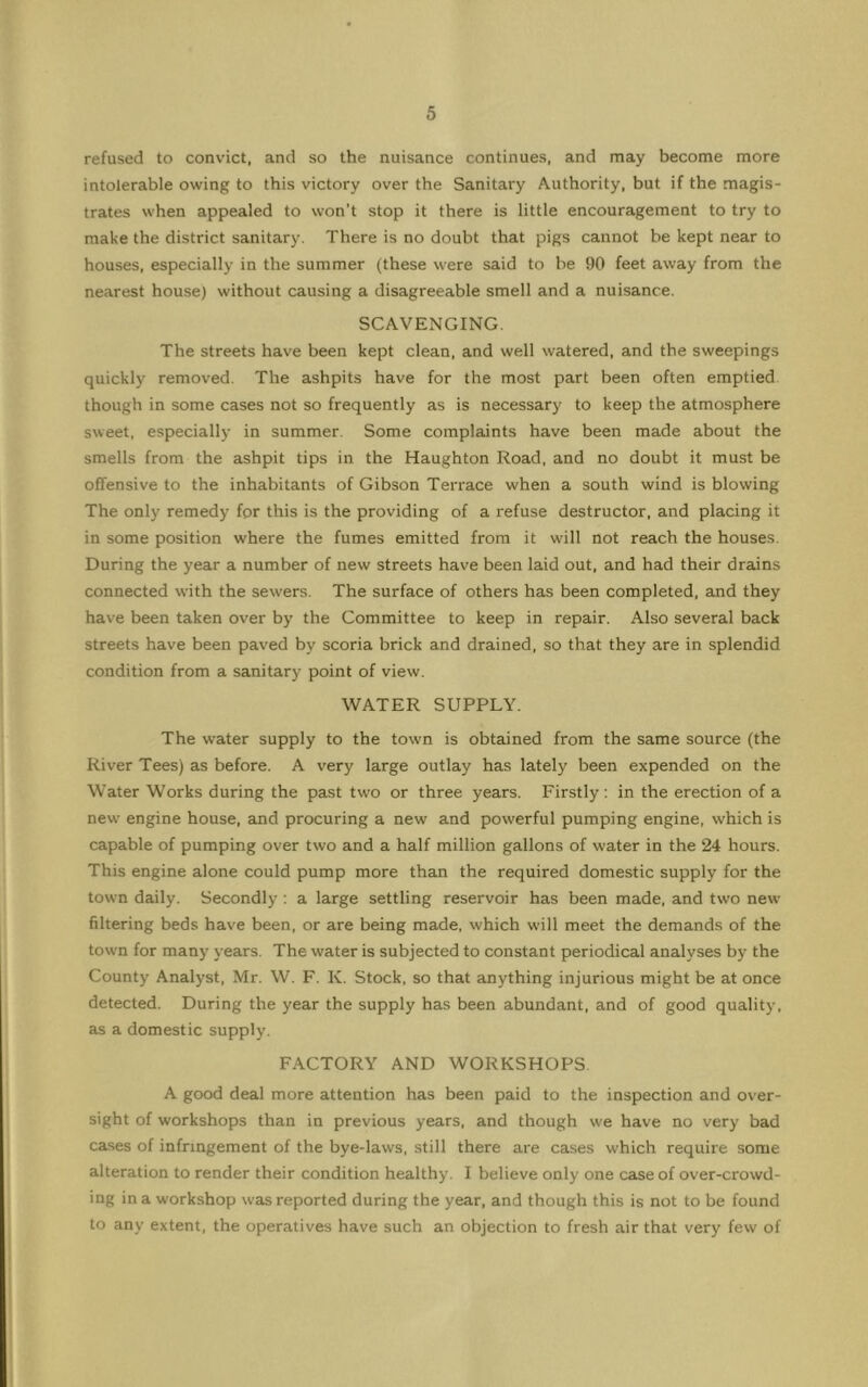 refused to convict, and so the nuisance continues, and may become more intolerable owing to this victory over the Sanitary Authority, but if the magis- trates when appealed to won't stop it there is little encouragement to try to make the district sanitary. There is no doubt that pigs cannot be kept near to houses, especially in the summer (these were said to be 90 feet away from the nearest house) without causing a disagreeable smell and a nuisance. SCAVENGING. The streets have been kept clean, and well watered, and the sweepings quickly removed. The ashpits have for the most part been often emptied though in some cases not so frequently as is necessary to keep the atmosphere sweet, especially in summer. Some complaints have been made about the smells from the ashpit tips in the Haughton Road, and no doubt it must be offensive to the inhabitants of Gibson Terrace when a south wind is blowing The only remedy for this is the providing of a refuse destructor, and placing it in some position where the fumes emitted from it will not reach the houses. During the year a number of new streets have been laid out, and had their drains connected with the sewers. The surface of others has been completed, and they have been taken over by the Committee to keep in repair. Also several back streets have been paved by scoria brick and drained, so that they are in splendid condition from a sanitary point of view. WATER SUPPLY. The water supply to the town is obtained from the same source (the River Tees) as before. A very large outlay has lately been expended on the Water Works during the past tw'O or three years. Firstly; in the erection of a new engine house, and procuring a new and powerful pumping engine, which is capable of pumping over two and a half million gallons of water in the 24 hours. This engine alone could pump more than the required domestic supply for the town daily. Secondly ; a large settling reservoir has been made, and two new filtering beds have been, or are being made, which will meet the demands of the town for many years. The water is subjected to constant periodical analyses by the County Analyst, Mr. W. F. K. Stock, so that anything injurious might be at once detected. During the year the supply has been abundant, and of good quality, as a domestic supply. FACTORY AND WORKSHOPS A good deal more attention has been paid to the inspection and over- sight of workshops than in previous years, and though we have no very bad ca.ses of infringement of the bye-laws, still there are cases which require some alteration to render their condition healthy. I believe only one case of over-crowd- ing in a workshop was reported during the year, and though this is not to be found to any extent, the operatives have such an objection to fresh air that very few of
