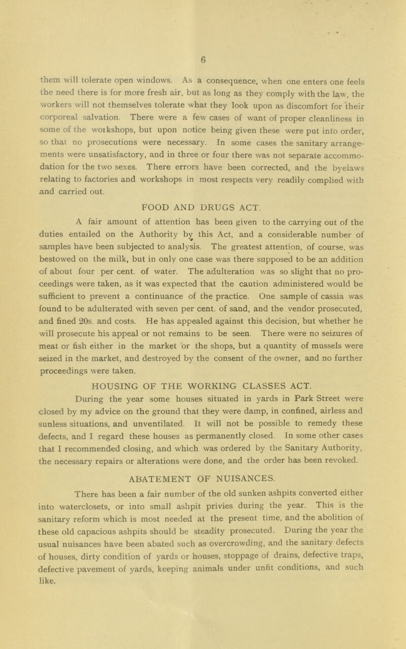 them will tolerate open windows. As a consequence, when one enters one feels the need there is for more fresh air. but as long as they comply with the la.w. the workers will not themselves tolerate what they look upon as discomfort for their corporeal salvation. There were a few cases of want of proper cleanliness in some of the workshops, but upon notice being given these were put into order, so that no prosecutions were necessary. In some cases the sanitary arrange- ments were unsatisfactory, and in three or four there was not separate accommo- dation for the two sexes. There errors have been corrected, and the byelaws relating to factories and workshops in most respects very readily complied with and carried out. FOOD AND DRUGS ACT. A fair amount of attention has been given to the carrying out of the duties entailed on the Authority b^ this Act, and a considerable number of samples have been subjected to analysis. The greatest attention, of course, was bestowed on the milk, but in only one case was there supposed to be an addition of about four per cent, of water. The adulteration was so slight that no pro- ceedings were taken, as it was expected that the caution administered would be sufficient to prevent a continuance of the practice. One sample of cassia was found to be adulterated with seven per cent, of sand, and the vendor prosecuted, and 6ned 20s. and costs. He has appealed against this decision, but whether he will prosecute his appeal or not remains to be seen. There were no seizures of meat or fish either in the market 'or the shops, but a quantity of mussels were seized in the market, and destroyed by the consent of the owner, and no further proceedings were taken. HOUSING OF THE WORKING CLASSES ACT. During the year some houses situated in yards in Park Street were closed by my advice on the ground that they were damp, in confined, airless and sunless situations, and unventilated. It will not be possible to remedy these defects, and I regard these houses as permanently closed. In some other cases that I recommended closing, and which was ordered by the Sanitary Authority, the necessary repairs or alterations were done, and the order has been revoked. ABATEMENT OF NUISANCES. There has been a fair number of the old sunken ashpits converted either into waterclosets, or into small ashpit privies during the year. This is the sanitary reform which is most needed at the present time, and the abolition of these old capacious ashpits should be steadity prosecuted. During the year the usual nuisances have been abated such as overcrowding, and the sanitary defects of houses, dirty condition of yards or houses, stoppage of drains, defective traps, defective pavement of yards, keeping animals under unfit conditions, and such like.