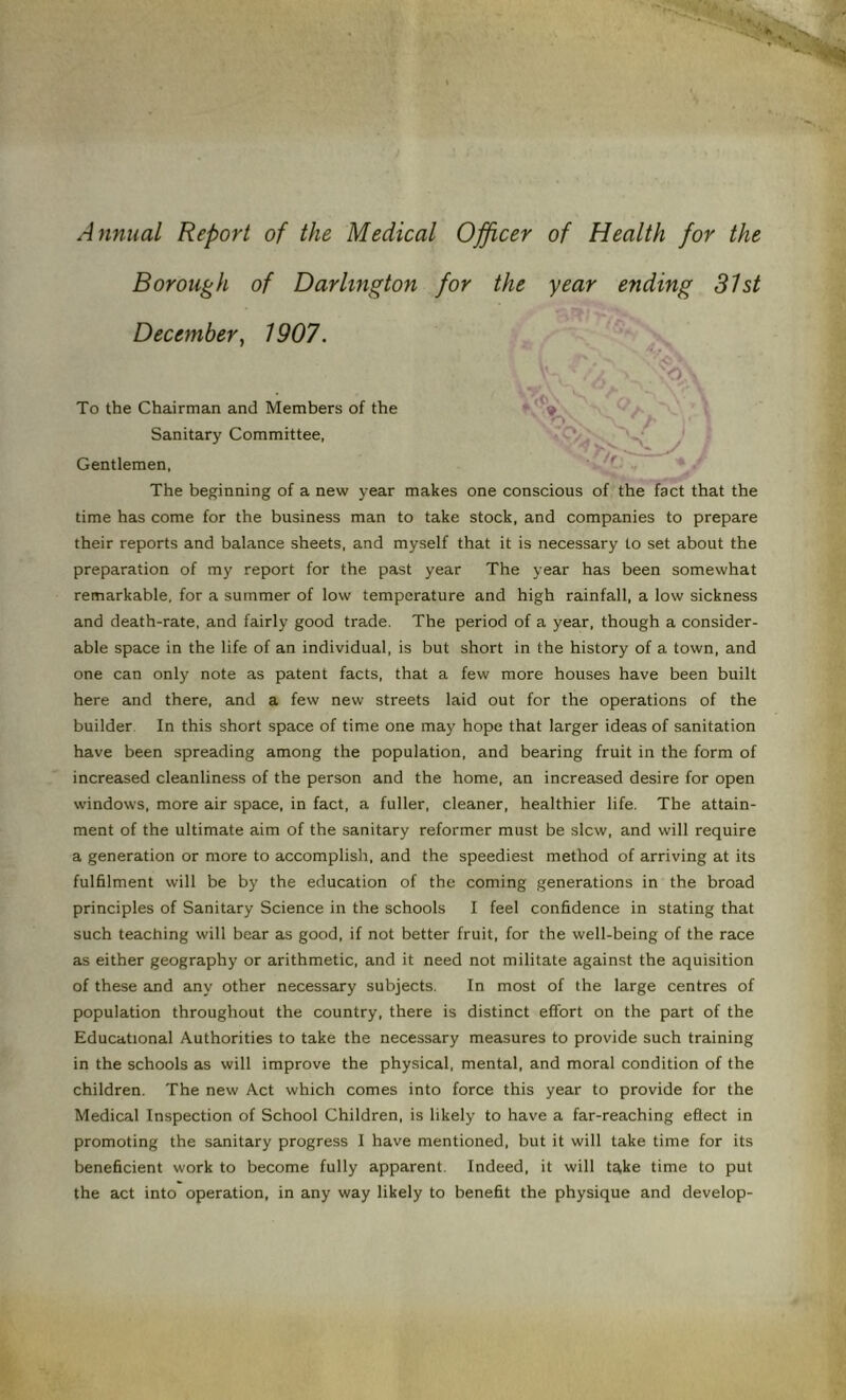 Annual Report of the Medical Officer of Health for the Borough of Darlington for the year ending 31st December, 1907. 'O, To the Chairman and Members of the * '*» ' o - Sanitary Committee, “Cb Gentlemen, The beginning of a new year makes one conscious of the fact that the time has come for the business man to take stock, and companies to prepare their reports and balance sheets, and myself that it is necessary to set about the preparation of my report for the past year The year has been somewhat remarkable, for a summer of low temperature and high rainfall, a low sickness and death-rate, and fairly good trade. The period of a year, though a consider- able space in the life of an individual, is but short in the history of a town, and one can only note as patent facts, that a few more houses have been built here and there, and a few new streets laid out for the operations of the builder In this short space of time one may hope that larger ideas of sanitation have been spreading among the population, and bearing fruit in the form of increased cleanliness of the person and the home, an increased desire for open windows, more air space, in fact, a fuller, cleaner, healthier life. The attain- ment of the ultimate aim of the sanitary reformer must be slew, and will require a generation or more to accomplish, and the speediest method of arriving at its fulfilment will be by the education of the coming generations in the broad principles of Sanitary Science in the schools I feel confidence in stating that such teaching will bear as good, if not better fruit, for the well-being of the race as either geography or arithmetic, and it need not militate against the aquisition of these and any other necessary subjects. In most of the large centres of population throughout the country, there is distinct effort on the part of the Educational Authorities to take the necessary measures to provide such training in the schools as will improve the physical, mental, and moral condition of the children. The new Act which comes into force this year to provide for the Medical Inspection of School Children, is likely to have a far-reaching eflect in promoting the sanitary progress I have mentioned, but it will take time for its beneficient work to become fully apparent. Indeed, it will take time to put the act into operation, in any way likely to benefit the physique and develop-