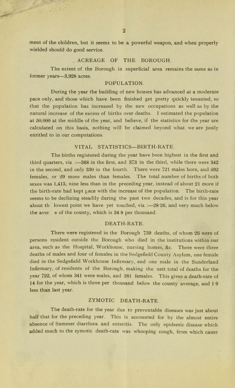 ment of the children, but it seems to be a powerful weapon, and when properly wielded should do good service. , ACREAGE OF THE BOROUGH. The extent of the Borough in superficial area remains the same as in former years—3,928 acres. POPULATION. During the year the building of new houses has advanced at a moderate pace only, and those which have been finished get pretty quickly tenanted, so that the population has increased by the new occupations as well as by the natural increase of the excess of births over deaths. I estimated the population at 50,000 at the middle of the year, and believe, if the statistics for the year are calculated on this basis, nothing will be claimed beyond what we are justly entitled to in our computations. VITAL STATISTICS—BIRTH-RATE. The births registered during the year have been highest in the first and third quarters, viz. :—368 in the first, and 373 in the third, while there were 342 in the second, and only 330 in the fourth. There were 721 males born, and 692 females, or 29 more males than females. The total number of births of both sexes was 1,413, nine less than in the preceding year, instead of about 21 more if the birth-rate had kept pace with the increase of the population. The birth-rate seems to be declining steadily during the past two decades, and is for this year about th lowest point we have yet touched, viz.;—28 ‘26, and very much below the aver e of the county, which is 34 8 per thousand. DEATH-RATE. There were registered in the Borough 739 deaths, of whom 26 were of persons resident outside the Borough who died in the institutions within our area, such as the Hospital, Workhouse, nursing homes, &c. There were three deaths of males and four of females in the Sedgefield County Asylum, one female died in the Sedgefield Workhouse Infirmary, and one male in the Sunderland Infirmary, of residents of the Borough, making the nett total of deaths for the year 722, of whom 341 were males, and 381 females. This gives a death-rate of 14 for the year, which is three per thousand below the county average, and 1-9 less than last year. ZYMOTIC DEATH-RATE. The death-rate for the year due to preventable diseases was just about half that for the preceding year. This is accounted for by the almost entire absence of Summer diarrhoea and enteritis. The only epidemic disease which added much to the zymotic death-rate was whooping cough, from which cause