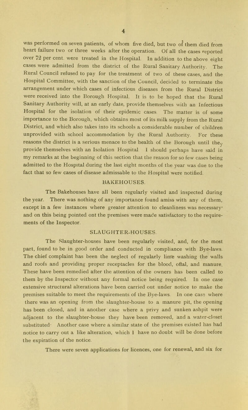 was performed on seven patients, of whom five died, but two of them died from heart failure two or three weeks after the operation. Of all the cases reported over 72 per cent, were treated in the Hospital. In addition to the above eight cases were admitted from the district of the Rural Sanitary Authority. The Rural Council refused to pay for the treatment of two of these cases, and the Hospital Committee, with the sanction of the Council, decided to terminate the arrangement under which cases of infectious diseases from the Rural District were received into the Borough Hospital. It is to be hoped that the Rural Sanitary Authority will, at an early date, provide themselves with an Infectious Hospital for the isolation of their epidemic cases The matter is of some importance to the Borough, which obtains most of its milk supply from the Rural District, and which also takes into its schools a considerable number of children unprovided with school accommodation by the Rural Authority. For these reasons the district is a serious menace to the health of the Borough until they provide themselves with an Isolation Hospital I should perhaps have said in my remarks at the beginning of this section that the reason for so few cases being admitted to the Hospital during the last eight months of the year was due to the fact that so few cases of disease admissable to the Hospital were notified. BAKEHOUSES. The Bakehouses have all been regularly visited and inspected during the year. There was nothing of any importance found amiss with any of them, except in a few instances where greater attention to cleanliness was necessary and on this being pointed ont the premises were made satisfactory to the require- ments of the Inspector. SLAUGHTER-HOUSES. The Slaughter-houses have been regularly visited, and, for the most part, found to be in good order and conducted in compliance with Bye-laws. The chief complaint has been the neglect of regularl}' lime washing the walls and roofs and providing proper receptacles for the blood, oftal, and manure. These have been remedied after the attention of the owners has been called to them by the Inspector without any formal notice being required. In one case extensive structural alterations have been carried out under notice to make the premises suitable to meet the requirements of the Bye-laws. In one case where there was an opening from the slaughter-house to a manure pit, the opening has been closed, and in another case where a privy and sunken ashpit were adjacent to the slaughter-house they have been removed, and a water-closet substituted- Another case where a similar state of the premises existed has had notice to carry out a like alteration, which 1 have no doubt will be done before the expiration of the notice. There were seven applications for licences, one for renewal, and six for