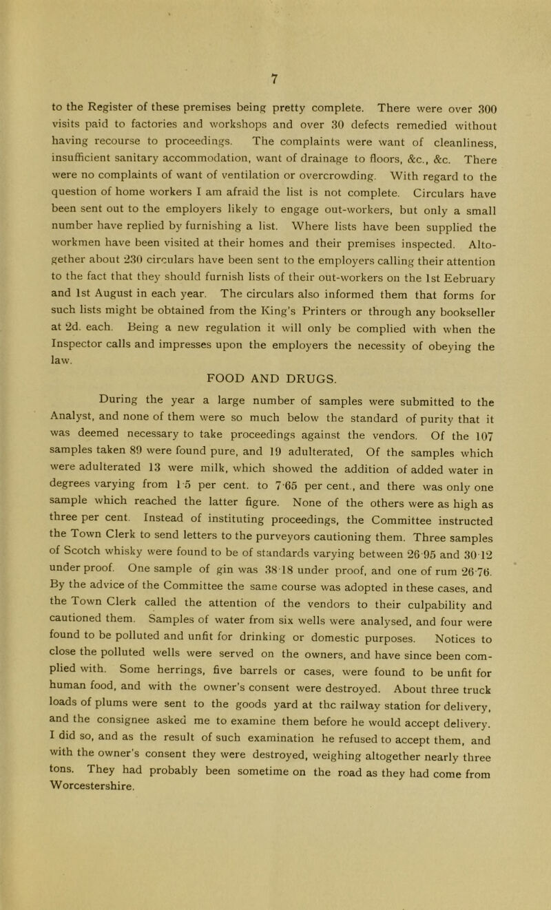 to the Register of these premises being pretty complete. There were over 300 visits paid to factories and workshops and over 30 defects remedied without having recourse to proceedings. The complaints were want of cleanliness, insufficient sanitary accommodation, want of drainage to floors, &c., &c. There were no complaints of want of ventilation or overcrowding. With regard to the question of home workers I am afraid the list is not complete. Circulars have been sent out to the employers likely to engage out-workers, but only a small number have replied by furnishing a list. Where lists have been supplied the workmen have been visited at their homes and their premises inspected. Alto- gether about 230 circulars have been sent to the employers calling their attention to the fact that they should furnish lists of their out-workers on the 1st Eebruary and 1st August in each year. The circulars also informed them that forms for such lists might be obtained from the King’s Printers or through any bookseller at 2d. each. Being a new regulation it will only be complied with when the Inspector calls and impresses upon the employers the necessity of obeying the law. FOOD AND DRUGS. During the year a large number of samples were submitted to the Analyst, and none of them were so much below the standard of purity that it was deemed necessary to take proceedings against the vendors. Of the 107 samples taken 80 were found pure, and 19 adulterated. Of the samples which were adulterated 13 were milk, which showed the addition of added water in degrees varying from 15 per cent, to 7 65 per cent , and there was only one sample which reached the latter figure. None of the others were as high as three per cent. Instead of instituting proceedings, the Committee instructed the Town Clerk to send letters to the purveyors cautioning them. Three samples of Scotch whisky were found to be of standards varying between 26'95 and 3012 underproof. One sample of gin was 3818 under proof, and one of rum 2676. By the advice of the Committee the same course was adopted in these cases, and the Town Clerk called the attention of the vendors to their culpability and cautioned them. Samples of water from six wells were analysed, and four were found to be polluted and unfit for drinking or domestic purposes. Notices to close the polluted wells were served on the owners, and have since been com- plied with. Some herrings, five barrels or cases, were found to be unfit for human food, and with the owner’s consent were destroyed. About three truck loads of plums were sent to the goods yard at the railway station for delivery, and the consignee asked me to examine them before he would accept delivery. I did so, and as the result of such examination he refused to accept them, and with the owner’s consent they were destroyed, weighing altogether nearly three tons. They had probably been sometime on the road as they had come from Worcestershire.