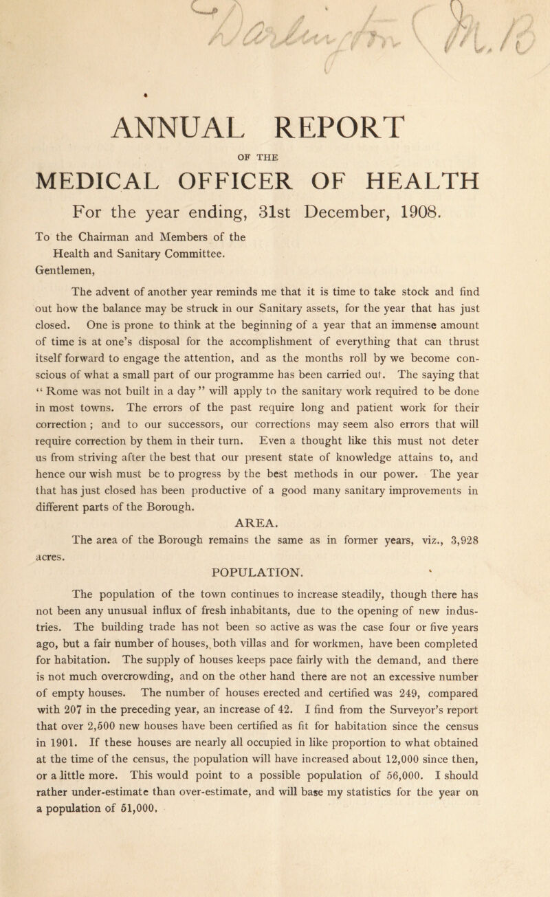 ANNUAL REPORT OF THE MEDICAL OFFICER OF HEALTH For the year ending, 31st December, 1908. To the Chairman and Members of the Health and Sanitary Committee. Gentlemen, The advent of another year reminds me that it is time to take stock and find out how the balance may be struck in our Sanitary assets, for the year that has just closed. One is prone to think at the beginning of a year that an immense amount of time is at one’s disposal for the accomplishment of everything that can thrust itself forward to engage the attention, and as the months roll by we become con- scious of what a small part of our programme has been carried out. The saying that “ Rome was not built in a day ” will apply to the sanitary work required to be done in most towns. The errors of the past require long and patient work for their correction; and to our successors, our corrections may seem also errors that will require correction by them in their turn. Even a thought like this must not deter us from striving after the best that our present state of knowledge attains to, and hence our wish must be to progress by the best methods in our power. The year that has just closed has been productive of a good many sanitary improvements in different parts of the Borough. AREA. The area of the Borough remains the same as in former years, viz., 3,928 acres. POPULATION. The population of the town continues to increase steadily, though there has not been any unusual influx of fresh inhabitants, due to the opening of new indus- tries. The building trade has not been so active as was the case four or five years ago, but a fair number of houses,,both villas and for workmen, have been completed for habitation. The supply of houses keeps pace fairly with the demand, and there is not much overcrowding, and on the other hand there are not an excessive number of empty houses. The number of houses erected and certified was 249, compared with 207 in the preceding year, an increase of 42. I find from the Surveyor’s report that over 2,500 new houses have been certified as fit for habitation since the census in 1901. If these houses are nearly all occupied in like proportion to what obtained at the time of the census, the population will have increased about 12,000 since then, or a little more. This would point to a possible population of 56,000. I should rather under-estimate than over-estimate, and will base my statistics for the year on a population of 61,000,