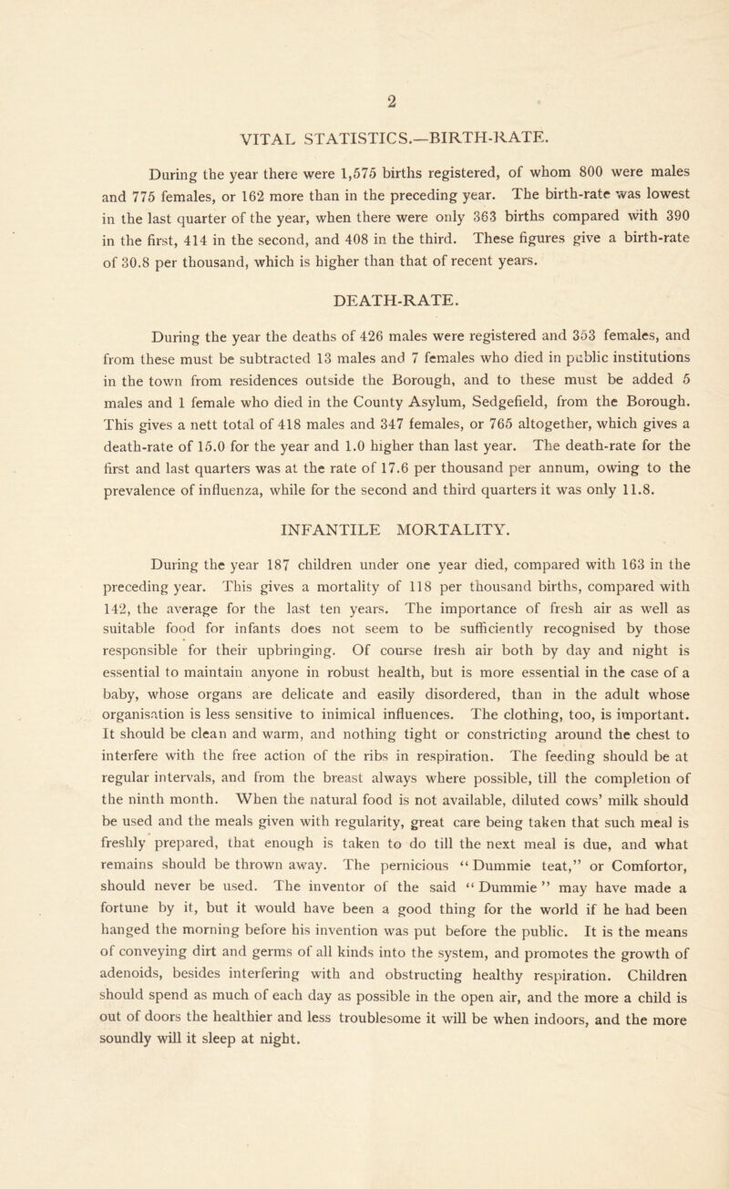VITAL STATISTICS.—BIRTH-RATE. During the year there were 1,575 births registered, of whom 800 were males and 775 females, or 162 more than in the preceding year. The birth-rate was lowest in the last quarter of the year, when there were only 363 births compared with 390 in the first, 414 in the second, and 408 in the third. These figures give a birth-rate of 30.8 per thousand, which is higher than that of recent years. DEATH-RATE. During the year the deaths of 426 males were registered and 353 females, and from these must be subtracted 13 males and 7 females who died in public institutions in the town from residences outside the Borough, and to these must be added 5 males and 1 female who died in the County Asylum, Sedgefield, from the Borough. This gives a nett total of 418 males and 347 females, or 765 altogether, which gives a death-rate of 15.0 for the year and 1.0 higher than last year. The death-rate for the first and last quarters was at the rate of 17.6 per thousand per annum, owing to the prevalence of influenza, while for the second and third quarters it was only 11.8. INFANTILE MORTALITY. During the year 187 children under one year died, compared with 163 in the preceding year. This gives a mortality of 118 per thousand births, compared with 142, the average for the last ten years. The importance of fresh air as well as suitable food for infants does not seem to be sufficiently recognised by those responsible for their upbringing. Of course fresh air both by day and night is essential to maintain anyone in robust health, but is more essential in the case of a baby, whose organs are delicate and easily disordered, than in the adult whose organisation is less sensitive to inimical influences. The clothing, too, is important. It should be clean and warm, and nothing tight or constricting around the chest to interfere with the free action of the ribs in respiration. The feeding should be at regular intervals, and from the breast always where possible, till the completion of the ninth month. When the natural food is not available, diluted cows’ milk should be used and the meals given with regularity, great care being taken that such meal is freshly prepared, that enough is taken to do till the next meal is due, and what remains should be thrown away. The pernicious “ Dummie teat,” or Comfortor, should never be used. The inventor of the said “ Dummie ” may have made a fortune by it, but it would have been a good thing for the world if he had been hanged the morning before his invention was put before the public. It is the means of conveying dirt and germs of all kinds into the system, and promotes the growth of adenoids, besides interfering with and obstructing healthy respiration. Children should spend as much of each day as possible in the open air, and the more a child is out of doors the healthier and less troublesome it will be when indoors, and the more soundly will it sleep at night.