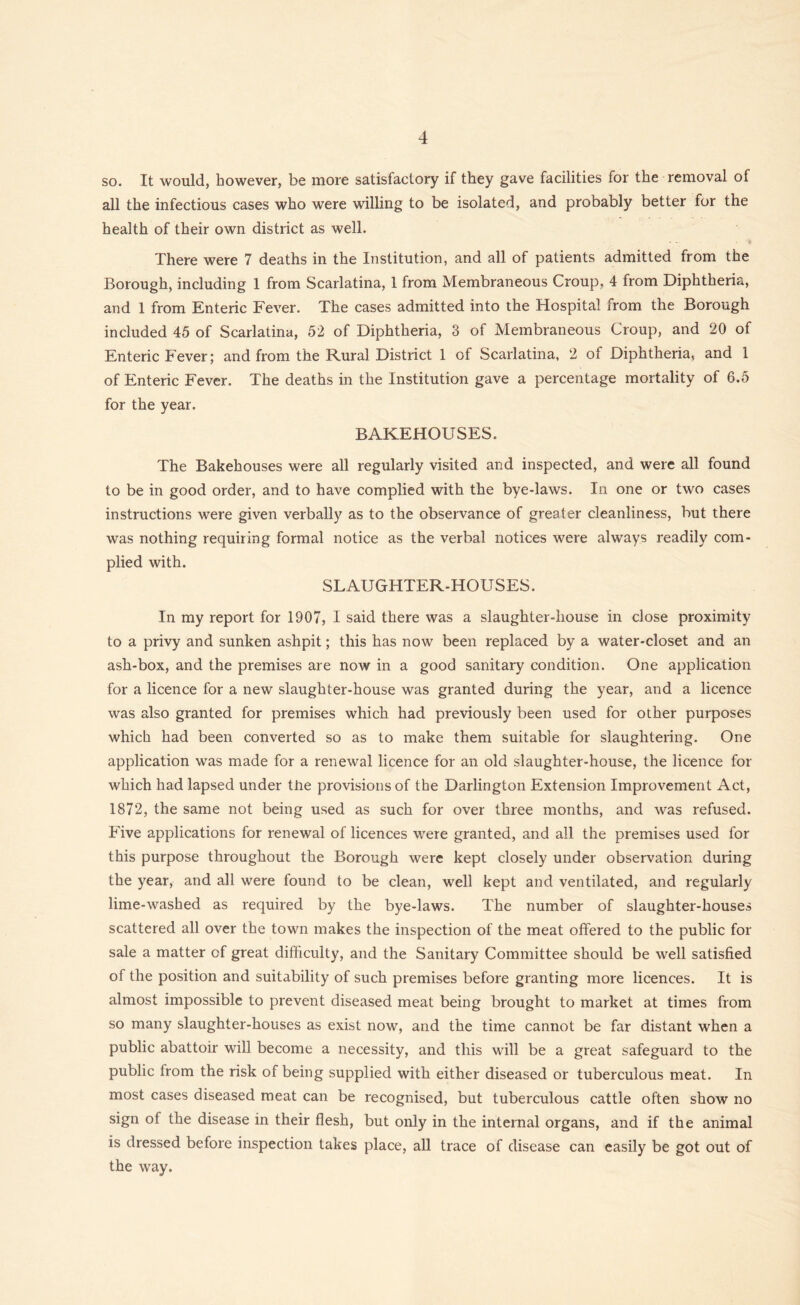 so. It would, however, be more satisfactory if they gave facilities for the removal of all the infectious cases who were willing to be isolated, and probably better for the health of their own district as well. There were 7 deaths in the Institution, and all of patients admitted from the Borough, including 1 from Scarlatina, 1 from Membraneous Croup, 4 from Diphtheria, and 1 from Enteric Fever. The cases admitted into the Hospital from the Borough included 45 of Scarlatina, 52 of Diphtheria, 3 of Membraneous Croup, and 20 of Enteric Fever; and from the Rural District 1 of Scarlatina, 2 of Diphtheria, and 1 of Enteric Fever. The deaths in the Institution gave a percentage mortality of 6.5 for the year. BAKEHOUSES. The Bakehouses were all regularly visited and inspected, and were all found to be in good order, and to have complied with the bye-laws. In one or two cases instructions were given verbally as to the observance of greater cleanliness, but there was nothing requiring formal notice as the verbal notices were always readily com- plied with. SLAUGHTER-HOUSES. In my report for 1907, I said there was a slaughter-house in close proximity to a privy and sunken ashpit; this has now been replaced by a water-closet and an ash-box, and the premises are now in a good sanitary condition. One application for a licence for a new slaughter-house was granted during the year, and a licence was also granted for premises which had previously been used for other purposes which had been converted so as to make them suitable for slaughtering. One application was made for a renewal licence for an old slaughter-house, the licence for which had lapsed under the provisions of the Darlington Extension Improvement Act, 1872, the same not being used as such for over three months, and was refused. Five applications for renewal of licences were granted, and all the premises used for this purpose throughout the Borough were kept closely under observation during the year, and all were found to be clean, well kept and ventilated, and regularly lime-washed as required by the bye-laws. The number of slaughter-houses scattered all over the town makes the inspection of the meat offered to the public for sale a matter of great difficulty, and the Sanitary Committee should be well satisfied of the position and suitability of such premises before granting more licences. It is almost impossible to prevent diseased meat being brought to market at times from so many slaughter-houses as exist now, and the time cannot be far distant when a public abattoir will become a necessity, and this will be a great safeguard to the public from the risk of being supplied with either diseased or tuberculous meat. In most cases diseased meat can be recognised, but tuberculous cattle often show no sign of the disease in their flesh, but only in the internal organs, and if the animal is dressed before inspection takes place, all trace of disease can easily be got out of the way.