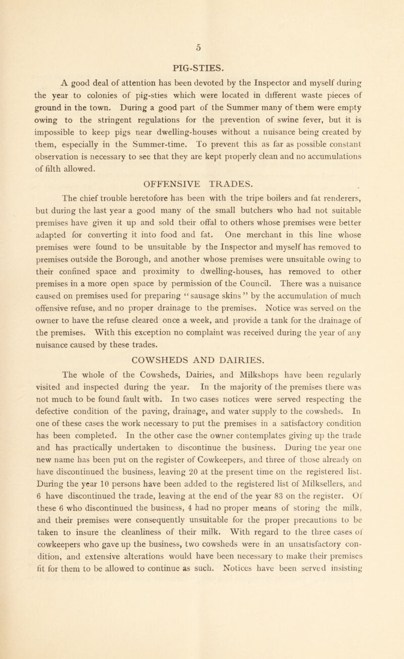PIG-STIES. A good deal of attention has been devoted by the Inspector and myself during the year to colonies of pig-sties which were located in different waste pieces of ground in the town. During a good part of the Summer many of them were empty owing to the stringent regulations for the prevention of swine fever, but it is impossible to keep pigs near dwelling-houses without a nuisance being created by them, especially in the Summer-time. To prevent this as far as possible constant observation is necessary to see that they are kept properly clean and no accumulations of filth allowed. OFFENSIVE TRADES. The chief trouble heretofore has been with the tripe boilers and fat renderers, but during the last year a good many of the small butchers who had not suitable premises have given it up and sold their offal to others whose premises were better adapted for converting it into food and fat. One merchant in this line whose premises were found to be unsuitable by the Inspector and myself has removed to premises outside the Borough, and another whose premises were unsuitable owing to their confined space and proximity to dwelling-houses, has removed to other premises in a more open space by permission of the Council. There was a nuisance caused on premises used for preparing “sausage skins ” by the accumulation of much offensive refuse, and no proper drainage to the premises. Notice was served on the owner to have the refuse cleared once a week, and provide a tank for the drainage of the premises. With this exception no complaint was received during the year of any nuisance caused by these trades. COWSHEDS AND DAIRIES. The whole of the Cowsheds, Dairies, and Milkshops have been regularly visited and inspected during the year. In the majority of the premises there was not much to be found fault with. In two cases notices were served respecting the defective condition of the paving, drainage, and water supply to the cowsheds. In one of these cases the work necessary to put the premises in a satisfactory condition has been completed. In the other case the owner contemplates giving up the trade and has practically undertaken to discontinue the business. During the year one new name has been put on the register of Cowkeepers, and three of those already on have discontinued the business, leaving 20 at the present time on the registered list. During the year 10 persons have been added to the registered list of JMilksellers, and 6 have discontinued the trade, leaving at the end of the year 83 on the register. Of these 6 who discontinued the business, 4 had no proper means of storing the milk, and their premises were consequently unsuitable for the proper precautions to be taken to insure the cleanliness of their milk. With regard to the three cases of cowkeepers who gave up the business, two cowsheds were in an unsatisfactory con- dition, and extensive alterations would have been necessary to make their premises fit for them to be allowed to continue as such. Notices have been served insisting