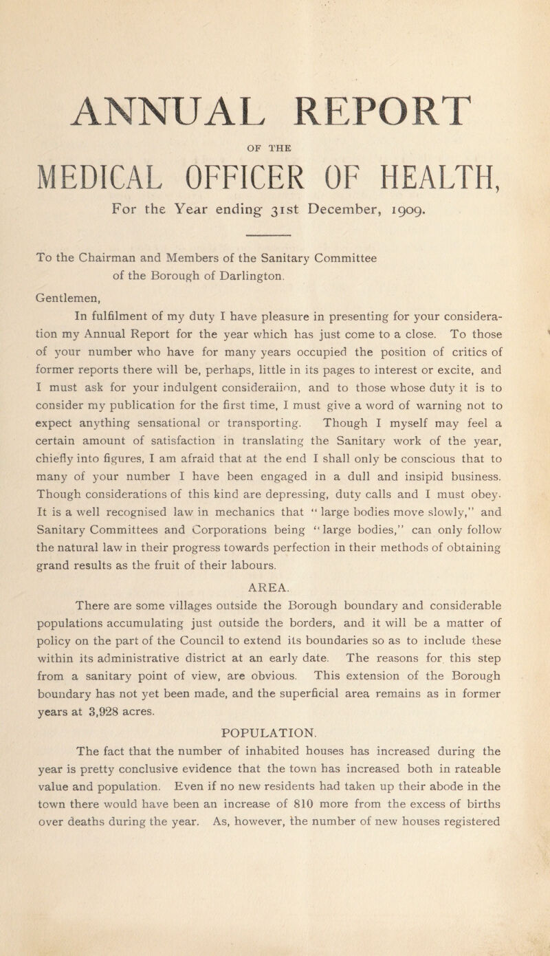 ANNUAL REPORT OF THE MEDICAL OFFICER OF HEALTH, For the Year ending 31st December, 1909. To the Chairman and Members of the Sanitary Committee of the Borough of Darlington. Gentlemen, In fulfilment of my duty I have pleasure in presenting for your considera- tion my Annual Report for the year which has just come to a close. To those of your number who have for many years occupied the position of critics of former reports there will be, perhaps, little in its pages to interest or excite, and I must ask for your indulgent consideraiinn, and to those whose duty it is to consider my publication for the first time, I must give a word of warning not to expect anything sensational or transporting. Though I myself may feel a certain amount of satisfaction in translating the Sanitary work of the year, chiefly into figures, I am afraid that at the end I shall only be conscious that to many of your number I have been engaged in a dull and insipid business. Though considerations of this kind are depressing, duty calls and I must obey. It is a well recognised law in mechanics that “ large bodies move slowly,” and Sanitary Committees and Corporations being “large bodies,” can only follow the natural law in their progress towards perfection in their methods of obtaining grand results as the fruit of their labours. AREA. There are some villages outside the Borough boundary and considerable populations accumulating just outside the borders, and it will be a matter of policy on the part of the Council to extend its boundaries so as to include these within its administrative district at an early date. The reasons for this step from a sanitary point of view, are obvious. This extension of the Borough boundary has not yet been made, and the superficial area remains as in former years at 3,928 acres. POPULATION. The fact that the number of inhabited houses has increased during the year is pretty conclusive evidence that the town has increased both in rateable value and population. Even if no new residents had taken up their abode in the town there would have been an increase of 810 more from the excess of births over deaths during the year. As, however, the number of new houses registered