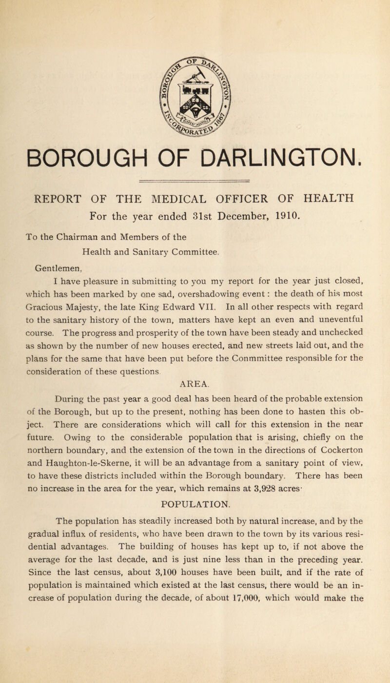 BOROUGH OF DARLINGTON. REPORT OF THE MEDICAL OFFICER OF HEALTH For the year ended 31st December, 1910. To the Chairman and Members of the Health and Sanitary Committee. Gentlemen, I have pleasure in submitting to you my report for the year just closed, which has been marked by one sad, overshadowing event: the death of his most Gracious Majesty, the late King Edward VII. In all other respects with regard to the sanitary history of the town, matters have kept an even and uneventful course. The progress and prosperity of the town have been steady and unchecked as shown by the number of new houses erected, and new streets laid out, and the plans for the same that have been put before the Conmmittee responsible for the consideration of these questions. AREA. During the past year a good deal has been heard of the probable extension of the Borough, but up to the present, nothing has been done to hasten this ob- ject. There are considerations which will call for this extension in the near future. Owing to the considerable population that is arising, chiefly on the northern boundary, and the extension of the town in the directions of Cockerton and Haughton-le-Skerne, it will be an advantage from a sanitary point of view, to have these districts included within the Borough boundary. There has been no increase in the area for the year, which remains at 3,928 acres- POPULATION. The population has steadily increased both by natural increase, and by the gradual influx of residents, who have been drawn to the town by its various resi- dential advantages. The building of houses has kept up to, if not above the average for the last decade, and is just nine less than in the preceding year. Since the last census, about 3,100 houses have been built, and if the rate of population is maintained which existed at the last census, there would be an in- crease of population during the decade, of about 17,000, which would make the